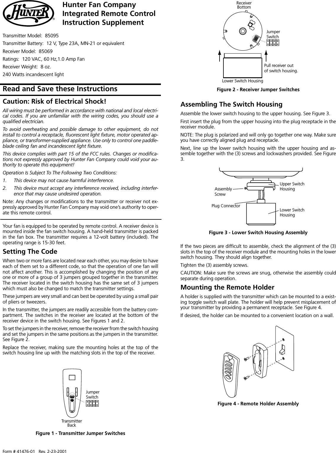 Form # 41476-01   Rev. 2-23-2001Hunter Fan CompanyIntegrated Remote ControlInstruction Supplement®Transmitter Model:  85095Transmitter Battery:  12 V, Type 23A, MN-21 or equivalentReceiver Model:  85069Ratings:  120 VAC, 60 Hz,1.0 Amp FanReceiver Weight:  8 oz.240 Watts incandescent lightRead and Save these InstructionsYour fan is equipped to be operated by remote control. A receiver device ismounted inside the fan switch housing. A hand-held transmitter is packedin the fan box. The transmitter requires a 12-volt battery (included). Theoperating range is 15-30 feet.Setting The CodeWhen two or more fans are located near each other, you may desire to haveeach of them set to a different code, so that the operation of one fan willnot affect another. This is accomplished by changing the position of anyone or more of a group of 3 jumpers grouped together in the transmitter.The receiver located in the switch housing has the same set of 3 jumperswhich must also be changed to match the transmitter settings.These jumpers are very small and can best be operated by using a small pairof pliers or tweezers.In the transmitter, the jumpers are readily accessible from the battery com-partment. The switches in the receiver are located at the bottom of thereceiver device in the switch housing. See Figures 1 and 2.To set the jumpers in the receiver, remove the receiver from the switch housingand set the jumpers in the same positions as the jumpers in the transmitter.See Figure 2.Replace the receiver, making sure the mounting holes at the top of theswitch housing line up with the matching slots in the top of the receiver.Figure 4 - Remote Holder AssemblyJumperSwitchTransmitterBackFigure 1 - Transmitter Jumper SwitchesFigure 2 - Receiver Jumper SwitchesUpper SwitchHousingLower SwitchHousingPlug ConnectorAssemblyScrewFigure 3 - Lower Switch Housing AssemblyIf the two pieces are difficult to assemble, check the alignment of the (3)slots in the top of the receiver module and the mounting holes in the lowerswitch housing. They should align together.Tighten the (3) assembly screws.CAUTION: Make sure the screws are snug, otherwise the assembly couldseparate during operation.Mounting the Remote HolderA holder is supplied with the transmitter which can be mounted to a exist-ing toggle switch wall plate. The holder will help prevent misplacement ofyour transmitter by providing a permanent receptacle. See Figure 4.If desired, the holder can be mounted to a convenient location on a wall.Assembling The Switch HousingAssemble the lower switch housing to the upper housing. See Figure 3.First insert the plug from the upper housing into the plug receptacle in thereceiver module.NOTE: The plug is polarized and will only go together one way. Make sureyou have correctly aligned plug and receptacle.Next, line  up  the  lower  switch  housing with the upper housing and as-semble together with the (3) screws and lockwashers provided. See Figure3.JumperSwitchReceiverBottomLower Switch HousingPull receiver outof switch housing.Caution: Risk of Electrical Shock!All wiring must be performed in accordance with national and local electri-cal codes. If you  are unfamiliar with the  wiring codes, you  should use aqualified electrician.To  avoid  overheating  and  possible  damage  to  other  equipment,  do  notinstall to control a receptacle, fluorescent light fixture, motor operated ap-pliance, or transformer-supplied appliance. Use only to control one paddle-blade ceiling fan and incandescent light fixture.This device complies with part 15 of the FCC rules. Changes or modifica-tions not expressly approved by Hunter Fan Company could void your au-thority to operate this equipment!Operation Is Subject To The Following Two Conditions:1. This device may not cause harmful interference.2. This device must accept any interference received, including interfer-ence that may cause undesired operation.Note: Any changes or modifications to the transmitter or receiver not ex-pressly approved by Hunter Fan Company may void one’s authority to oper-ate this remote control.