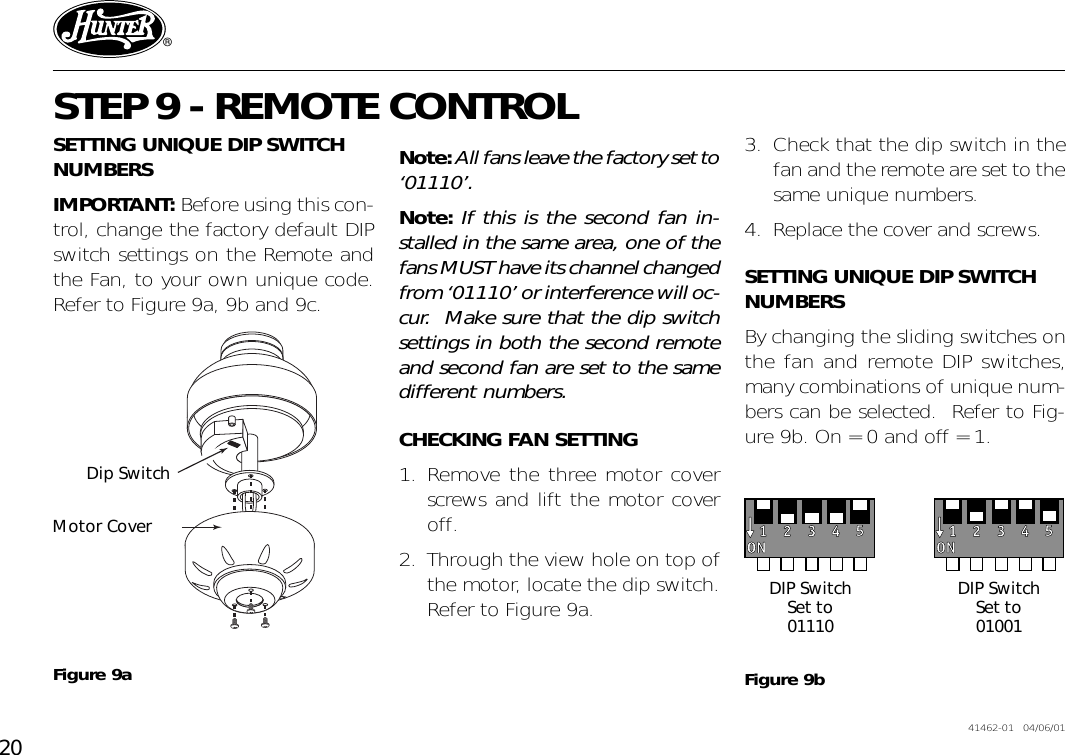 20 41462-01   04/06/01®STEP 9 - REMOTE CONTROLSETTING UNIQUE DIP SWITCHNUMBERSIMPORTANT: Before using this con-trol, change the factory default DIPswitch settings on the Remote andthe Fan, to your own unique code.Refer to Figure 9a, 9b and 9c.Figure 9aDip SwitchMotor CoverNote: All fans leave the factory set to‘01110’.Note: If this is the second fan in-stalled in the same area, one of thefans MUST have its channel changedfrom ‘01110’ or interference will oc-cur.  Make sure that the dip switchsettings in both the second remoteand second fan are set to the samedifferent numbers.CHECKING FAN SETTING1. Remove the three motor coverscrews and lift the motor coveroff.2. Through the view hole on top ofthe motor, locate the dip switch.Refer to Figure 9a.3. Check that the dip switch in thefan and the remote are set to thesame unique numbers.4. Replace the cover and screws.SETTING UNIQUE DIP SWITCHNUMBERSBy changing the sliding switches onthe fan and remote DIP switches,many combinations of unique num-bers can be selected.  Refer to Fig-ure 9b. On = 0 and off = 1.DIP SwitchSet to01110DIP SwitchSet to01001Figure 9b