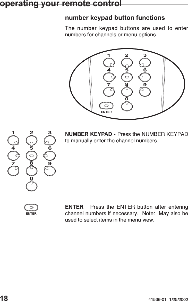 18 41536-01  1/25/2002number keypad button functionsThe number keypad buttons are used to enternumbers for channels or menu options.NUMBER KEYPAD - Press the NUMBER KEYPADto manually enter the channel numbers.operating your remote control0987654312ENTER - Press the ENTER button after enteringchannel numbers if necessary.  Note:  May also beused to select items in the menu view.ENTER0987654312ENTER