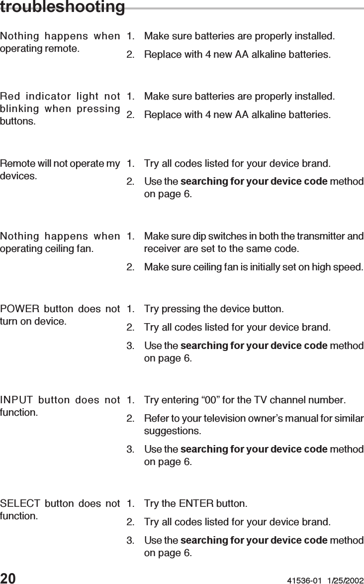 20 41536-01  1/25/2002Remote will not operate mydevices. 1. Try all codes listed for your device brand.2. Use the searching for your device code methodon page 6.Red indicator light notblinking when pressingbuttons.1. Make sure batteries are properly installed.2. Replace with 4 new AA alkaline batteries.Nothing happens whenoperating remote. 1. Make sure batteries are properly installed.2. Replace with 4 new AA alkaline batteries.troubleshootingNothing happens whenoperating ceiling fan. 1. Make sure dip switches in both the transmitter andreceiver are set to the same code.2. Make sure ceiling fan is initially set on high speed.INPUT button does notfunction. 1. Try entering “00” for the TV channel number.2. Refer to your television owner’s manual for similarsuggestions.3. Use the searching for your device code methodon page 6.SELECT button does notfunction. 1. Try the ENTER button.2. Try all codes listed for your device brand.3. Use the searching for your device code methodon page 6.POWER button does notturn on device. 1. Try pressing the device button.2. Try all codes listed for your device brand.3. Use the searching for your device code methodon page 6.