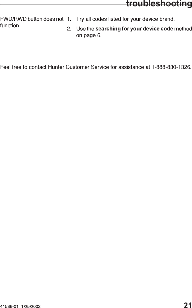 41536-01  1/25/2002 21Feel free to contact Hunter Customer Service for assistance at 1-888-830-1326.FWD/RWD button does notfunction. 1. Try all codes listed for your device brand.2. Use the searching for your device code methodon page 6.troubleshooting