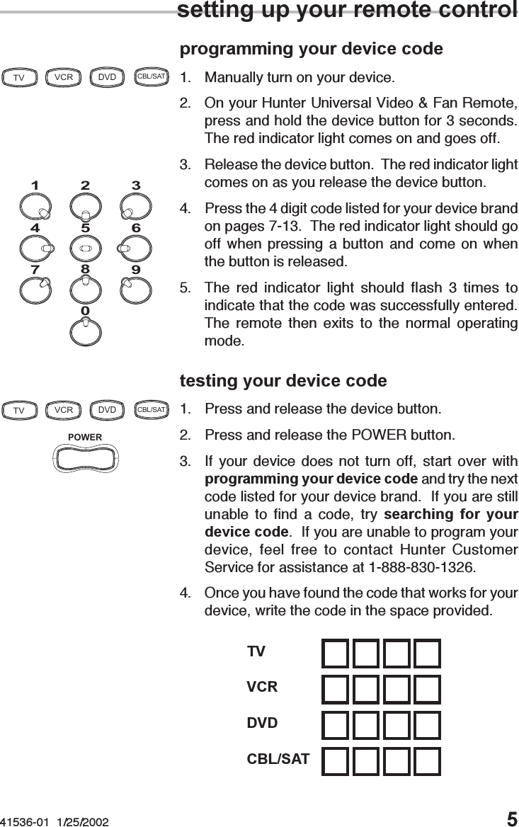 41536-01  1/25/2002 5programming your device code1. Manually turn on your device.2. On your Hunter Universal Video &amp; Fan Remote,press and hold the device button for 3 seconds.The red indicator light comes on and goes off.3. Release the device button.  The red indicator lightcomes on as you release the device button.4. Press the 4 digit code listed for your device brandon pages 7-13.  The red indicator light should gooff when pressing a button and come on whenthe button is released.5. The red indicator light should flash 3 times toindicate that the code was successfully entered.The remote then exits to the normal operatingmode.testing your device code1. Press and release the device button.2. Press and release the POWER button.3. If your device does not turn off, start over withprogramming your device code and try the nextcode listed for your device brand.  If you are stillunable to find a code, try searching for yourdevice code.  If you are unable to program yourdevice, feel free to contact Hunter CustomerService for assistance at 1-888-830-1326.4. Once you have found the code that works for yourdevice, write the code in the space provided.0987654312POWERTVVCRDVDCBL/SATTVVCRDVDCBL/SATsetting up your remote controlCBL/SATDVDVCRTV