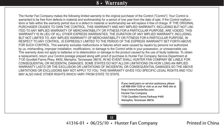 1141316-01  •  06/25/10  •  Hunter Fan Company8 •  WarrantyThe Hunter Fan Company makes the following limited warranty to the original purchaser of the Control (“Control”): Your Control is warranted to be free from defects in material and workmanship for a period of one year from the date of sale. If the Control malfunc-tions or fails within the warranty period due to a defect in material or workmanship we will replace it free of charge. IF THE ORIGINAL PURCHASER CEASES TO OWN THE CONTROL, THIS WARRANTY AND ANY IMPLIED WARRANTY, INCLUDING BUT NOT LIM-ITED TO ANY IMPLIED WARRANTY OF MERCHANTABILITY OR FITNESS FOR A PARTICULAR PURPOSE, ARE VOIDED. THIS WARRANTY IS IN LIEU OF ALL OTHER EXPRESS WARRANTIES. THE DURATION OF ANY IMPLIED WARRANTY, INCLUDING, BUT NOT LIMITED TO, ANY IMPLIED WARRANTY OF MERCHANTABILITY OR FITNESS FOR A PARTICULAR PURPOSE, IN RESPECT TO ANY CONTROL, IS EXPRESSLY LIMITED TO THE PERIOD OF THE EXPRESS WARRANTY SET FORTH ABOVE FOR SUCH CONTROL. This warranty excludes malfunctions or failures which were caused by repairs by persons not authorized by us, mishandling, improper installation, modications, or damage to the Control while in your possession, or unreasonable use. This warranty does not apply to batteries or to deterioration or damage to the product caused by the use of faulty batteries. To obtain a replacement, return your Control postage prepaid along with proof of purchase to Hunter Fan Company Service Department at 7130 Goodlett Farms Pkwy. #400, Memphis, Tennessee 38016. IN NO EVENT SHALL HUNTER FAN COMPANY BE LIABLE FOR CONSEQUENTIAL OR INCIDENTAL DAMAGES. SOME STATES DO NOT ALLOW LIMITATIONS ON HOW LONG AN IMPLIED WARRANTY LASTS OR THE EXCLUSION OR LIMITATIONS OF INCIDENTAL OR CONSEQUENTIAL DAMAGES SO THE ABOVE LIMITATIONS OR EXCLUSIONS MAY NOT APPLY TO YOU. THIS WARRANTY GIVES YOU SPECIFIC LEGAL RIGHTS AND YOU MAY ALSO HAVE OTHER RIGHTS WHICH VARY FROM STATE TO STATE.If you need parts or service assistance, please call 888-830-1326 or visit us at our Web site at  http://www.hunterfan.com.Hunter Fan Company7130 Goodlett Farms Parkway #400Memphis, Tennessee 38016Printed in China