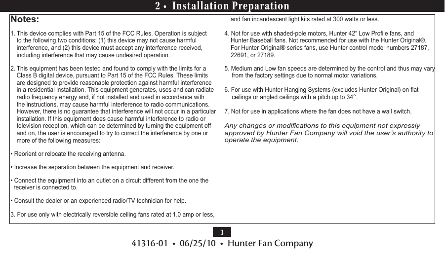 341316-01  •  06/25/10  •  Hunter Fan Company2 •  Installation PreparationNotes:1. This device complies with Part 15 of the FCC Rules. Operation is subject to the following two conditions: (1) this device may not cause harmful interference, and (2) this device must accept any interference received, including interference that may cause undesired operation.2. This equipment has been tested and found to comply with the limits for a Class B digital device, pursuant to Part 15 of the FCC Rules. These limits are designed to provide reasonable protection against harmful interference in a residential installation. This equipment generates, uses and can radiate radio frequency energy and, if not installed and used in accordance with the instructions, may cause harmful interference to radio communications. However, there is no guarantee that interference will not occur in a particular installation. If this equipment does cause harmful interference to radio or television reception, which can be determined by turning the equipment off and on, the user is encouraged to try to correct the interference by one or more of the following measures:• Reorient or relocate the receiving antenna.• Increase the separation between the equipment and receiver.• Connect the equipment into an outlet on a circuit different from the one the receiver is connected to.• Consult the dealer or an experienced radio/TV technician for help.3. For use only with electrically reversible ceiling fans rated at 1.0 amp or less, and fan incandescent light kits rated at 300 watts or less. 4. Not for use with shaded-pole motors, Hunter 42” Low Prole fans, and Hunter Baseball fans. Not recommended for use with the Hunter Original®. For Hunter Original® series fans, use Hunter control model numbers 27187, 22691, or 27189.5. Medium and Low fan speeds are determined by the control and thus may vary from the factory settings due to normal motor variations.6. For use with Hunter Hanging Systems (excludes Hunter Original) on at ceilings or angled ceilings with a pitch up to 34°.7. Not for use in applications where the fan does not have a wall switch. Any changes or modications to this equipment not expressly approved by Hunter Fan Company will void the user’s authority to operate the equipment.