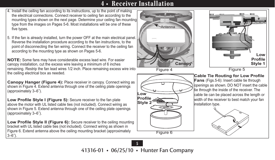 541316-01  •  06/25/10  •  Hunter Fan Company4 •  Receiver Installation4. Install the ceiling fan according to its instructions, up to the point of making the electrical connections. Connect receiver to ceiling fan according to the mounting types shown on the next page. Determine your ceiling fan mounting type from the images on Pages 5-6. Most installations will be one of these ve types.5. If the fan is already installed, turn the power OFF at the main electrical panel. Reverse the installation procedure according to the fan instructions, to the point of disconnecting the fan wiring. Connect the receiver to the ceiling fan according to the mounting type as shown on Pages 5-6. NOTE: Some fans may have considerable excess lead wire. For easier canopy installation, cut the excess wire leaving a minimum of 6 inches  remaining. Restrip the fan lead wires 1/2 inch. Place remaining excess wire into the ceiling electrical box as needed. Canopy Hanger (Figure 4): Place receiver in canopy. Connect wiring as shown in Figure 4. Extend antenna through one of the ceiling plate openings (approximately 3–6˝).Low Prole Style I (Figure 5): Secure receiver to the fan plate above the motor with UL listed cable ties (not included). Connect wiring as shown in Figure 5. Extend antenna through one of the ceiling plate openings (approximately 3–6˝).Low Prole Style II (Figure 6): Secure receiver to the ceiling mounting bracket with UL listed cable ties (not included). Connect wiring as shown in Figure 6. Extend antenna above the ceiling mounting bracket (approximately 3–6˝).Cable Tie Routing for Low Prole Fans (Figs.5-6): Insert cable tie through openings as shown. DO NOT insert the cable tie through the inside of the receiver. The cable tie can be placed across the length or width of the receiver to best match your fan installation type.Low Prole Style 1CanopyAntennaFigure 4 Figure 5Low Prole Style 2Figure 6