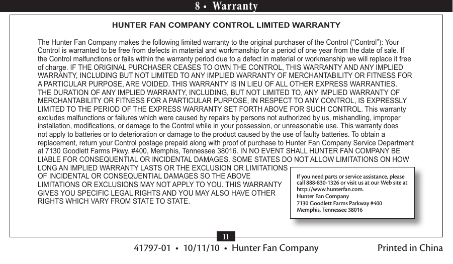 41797-01  •  10/11/10  •  Hunter Fan Company118 •  WarrantyHUNTER FAN COMPANY CONTROL LIMITED WARRANTY The Hunter Fan Company makes the following limited warranty to the original purchaser of the Control (“Control”): Your Control is warranted to be free from defects in material and workmanship for a period of one year from the date of sale. If the Control malfunctions or fails within the warranty period due to a defect in material or workmanship we will replace it free of charge. IF THE ORIGINAL PURCHASER CEASES TO OWN THE CONTROL, THIS WARRANTY AND ANY IMPLIED WARRANTY, INCLUDING BUT NOT LIMITED TO ANY IMPLIED WARRANTY OF MERCHANTABILITY OR FITNESS FOR A PARTICULAR PURPOSE, ARE VOIDED. THIS WARRANTY IS IN LIEU OF ALL OTHER EXPRESS WARRANTIES. THE DURATION OF ANY IMPLIED WARRANTY, INCLUDING, BUT NOT LIMITED TO, ANY IMPLIED WARRANTY OF MERCHANTABILITY OR FITNESS FOR A PARTICULAR PURPOSE, IN RESPECT TO ANY CONTROL, IS EXPRESSLY LIMITED TO THE PERIOD OF THE EXPRESS WARRANTY SET FORTH ABOVE FOR SUCH CONTROL. This warranty excludes malfunctions or failures which were caused by repairs by persons not authorized by us, mishandling, improper installation, modications, or damage to the Control while in your possession, or unreasonable use. This warranty does not apply to batteries or to deterioration or damage to the product caused by the use of faulty batteries. To obtain a replacement, return your Control postage prepaid along with proof of purchase to Hunter Fan Company Service Department at 7130 Goodlett Farms Pkwy. #400, Memphis, Tennessee 38016. IN NO EVENT SHALL HUNTER FAN COMPANY BE LIABLE FOR CONSEQUENTIAL OR INCIDENTAL DAMAGES. SOME STATES DO NOT ALLOW LIMITATIONS ON HOW LONG AN IMPLIED WARRANTY LASTS OR THE EXCLUSION OR LIMITATIONS OF INCIDENTAL OR CONSEQUENTIAL DAMAGES SO THE ABOVE LIMITATIONS OR EXCLUSIONS MAY NOT APPLY TO YOU. THIS WARRANTY GIVES YOU SPECIFIC LEGAL RIGHTS AND YOU MAY ALSO HAVE OTHER RIGHTS WHICH VARY FROM STATE TO STATE.If you need parts or service assistance, please call 888-830-1326 or visit us at our Web site at  http://www.hunterfan.com.Hunter Fan Company7130 Goodlett Farms Parkway #400Memphis, Tennessee 38016Printed in China