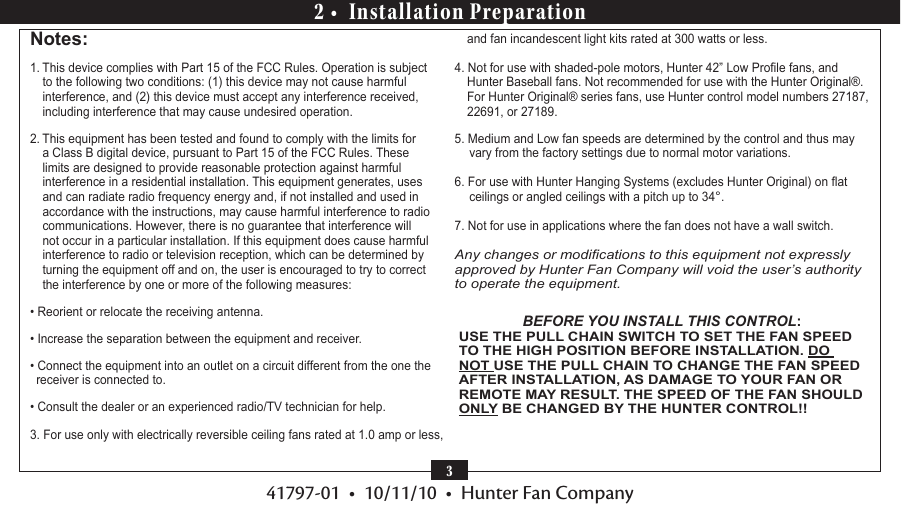41797-01  •  10/11/10  •  Hunter Fan Company32 •  Installation PreparationNotes:1. This device complies with Part 15 of the FCC Rules. Operation is subject to the following two conditions: (1) this device may not cause harmful interference, and (2) this device must accept any interference received, including interference that may cause undesired operation.2. This equipment has been tested and found to comply with the limits for a Class B digital device, pursuant to Part 15 of the FCC Rules. These limits are designed to provide reasonable protection against harmful interference in a residential installation. This equipment generates, uses and can radiate radio frequency energy and, if not installed and used in accordance with the instructions, may cause harmful interference to radio communications. However, there is no guarantee that interference will not occur in a particular installation. If this equipment does cause harmful interference to radio or television reception, which can be determined by turning the equipment off and on, the user is encouraged to try to correct the interference by one or more of the following measures:• Reorient or relocate the receiving antenna.• Increase the separation between the equipment and receiver.• Connect the equipment into an outlet on a circuit different from the one the receiver is connected to.• Consult the dealer or an experienced radio/TV technician for help.3. For use only with electrically reversible ceiling fans rated at 1.0 amp or less, and fan incandescent light kits rated at 300 watts or less. 4. Not for use with shaded-pole motors, Hunter 42” Low Prole fans, and Hunter Baseball fans. Not recommended for use with the Hunter Original®. For Hunter Original® series fans, use Hunter control model numbers 27187, 22691, or 27189.5. Medium and Low fan speeds are determined by the control and thus may vary from the factory settings due to normal motor variations.6. For use with Hunter Hanging Systems (excludes Hunter Original) on at ceilings or angled ceilings with a pitch up to 34°.7. Not for use in applications where the fan does not have a wall switch. Any changes or modications to this equipment not expressly approved by Hunter Fan Company will void the user’s authority to operate the equipment.BEFORE YOU INSTALL THIS CONTROL:USE THE PULL CHAIN SWITCH TO SET THE FAN SPEED TO THE HIGH POSITION BEFORE INSTALLATION. DO NOT USE THE PULL CHAIN TO CHANGE THE FAN SPEED AFTER INSTALLATION, AS DAMAGE TO YOUR FAN OR REMOTE MAY RESULT. THE SPEED OF THE FAN SHOULD ONLY BE CHANGED BY THE HUNTER CONTROL!!