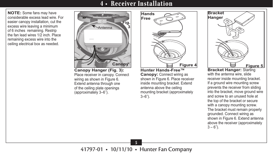 41797-01  •  10/11/10  •  Hunter Fan Company5Hunter Hands-Free™ Canopy: Connect wiring as shown in Figure 6. Place receiver inside mounting bracket. Extend antenna above the ceiling mounting bracket (approximately 3–6˝).Hands FreeFigure 4Bracket Hanger: Starting with the antenna wire, slide receiver inside mounting bracket. If a ground wire mounting screw prevents the receiver from sliding into the bracket, move ground wire and screw to an unused hole at the top of the bracket or secure with a canopy mounting screw. The bracket must remain properly grounded. Connect wiring as shown in Figure 6. Extend antenna above the receiver (approximately 3 – 6˝).Bracket HangerFigure 54 •  Receiver InstallationNOTE: Some fans may have considerable excess lead wire. For easier canopy installation, cut the excess wire leaving a minimum of 6 inches  remaining. Restrip the fan lead wires 1/2 inch. Place remaining excess wire into the ceiling electrical box as needed. Canopy Hanger (Fig. 3): Place receiver in canopy. Connect wiring as shown in Figure 6. Extend antenna through one of the ceiling plate openings (approximately 3–6˝).CanopyAntennaFig. 3