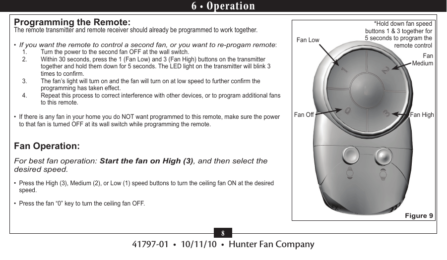 41797-01  •  10/11/10  •  Hunter Fan Company86 • OperationProgramming the Remote:The remote transmitter and remote receiver should already be programmed to work together.•  If you want the remote to control a second fan, or you want to re-progam remote: 1.  Turn the power to the second fan OFF at the wall switch.2.  Within 30 seconds, press the 1 (Fan Low) and 3 (Fan High) buttons on the transmitter together and hold them down for 5 seconds. The LED light on the transmitter will blink 3 times to conrm. 3.  The fan’s light will turn on and the fan will turn on at low speed to further conrm the programming has taken effect.4.  Repeat this process to correct interference with other devices, or to program additional fans to this remote.•  If there is any fan in your home you do NOT want programmed to this remote, make sure the power to that fan is turned OFF at its wall switch while programming the remote. Fan Operation:For best fan operation: Start the fan on High (3), and then select the desired speed.•  Press the High (3), Medium (2), or Low (1) speed buttons to turn the ceiling fan ON at the desired speed.•  Press the fan “0” key to turn the ceiling fan OFF.*Hold down fan speed buttons 1 &amp; 3 together for   5 seconds to program the remote controlFan HighFan LowFan MediumFan OffFigure 9