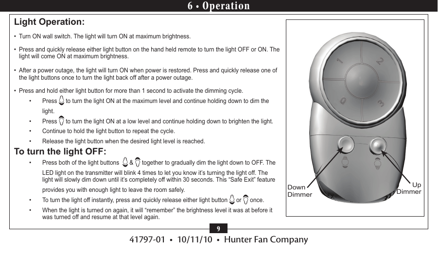 41797-01  •  10/11/10  •  Hunter Fan Company9Light Operation: •  Turn ON wall switch. The light will turn ON at maximum brightness.  •  Press and quickly release either light button on the hand held remote to turn the light OFF or ON. The light will come ON at maximum brightness.•  After a power outage, the light will turn ON when power is restored. Press and quickly release one of the light buttons once to turn the light back off after a power outage.•  Press and hold either light button for more than 1 second to activate the dimming cycle.•  Press   to turn the light ON at the maximum level and continue holding down to dim the light.•  Press   to turn the light ON at a low level and continue holding down to brighten the light.•  Continue to hold the light button to repeat the cycle. •  Release the light button when the desired light level is reached.To turn the light OFF:•  Press both of the light buttons    &amp;   together to gradually dim the light down to OFF. The LED light on the transmitter will blink 4 times to let you know it’s turning the light off. The light will slowly dim down until it’s completely off within 30 seconds. This “Safe Exit” feature provides you with enough light to leave the room safely. •  To turn the light off instantly, press and quickly release either light button   or   once.•  When the light is turned on again, it will “remember” the brightness level it was at before it was turned off and resume at that level again.Up DimmerDown Dimmer6 • Operation