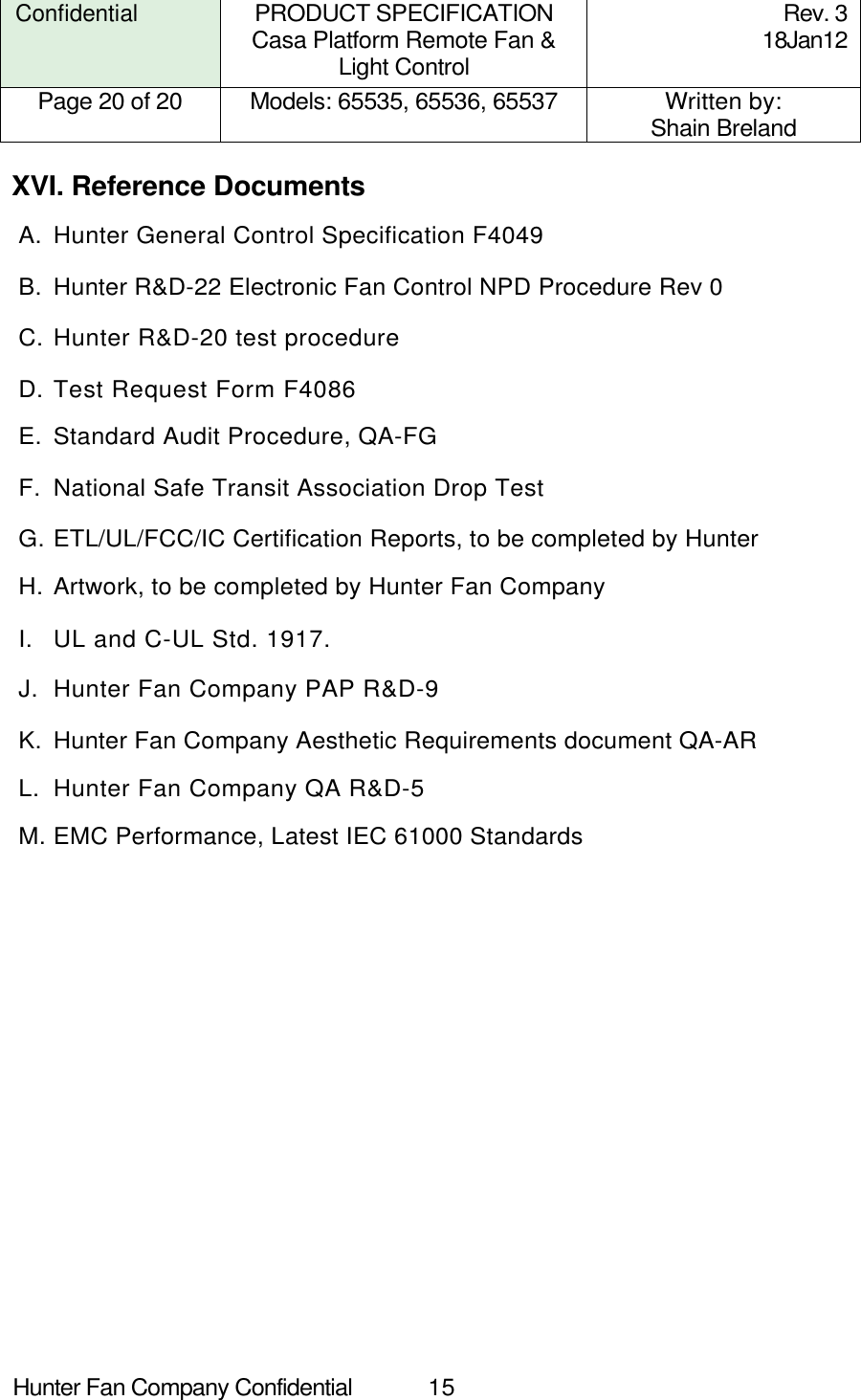  Hunter Fan Company Confidential  15  Confidential PRODUCT SPECIFICATION Casa Platform Remote Fan &amp; Light Control Rev. 3 18Jan12 Page 20 of 20  Models: 65535, 65536, 65537  Written by: Shain Breland  XVI. Reference Documents A.  Hunter General Control Specification F4049 B.  Hunter R&amp;D-22 Electronic Fan Control NPD Procedure Rev 0 C. Hunter R&amp;D-20 test procedure D. Test Request Form F4086 E.  Standard Audit Procedure, QA-FG F.  National Safe Transit Association Drop Test G. ETL/UL/FCC/IC Certification Reports, to be completed by Hunter H. Artwork, to be completed by Hunter Fan Company I.  UL and C-UL Std. 1917. J.  Hunter Fan Company PAP R&amp;D-9 K.  Hunter Fan Company Aesthetic Requirements document QA-AR L.  Hunter Fan Company QA R&amp;D-5 M. EMC Performance, Latest IEC 61000 Standards 
