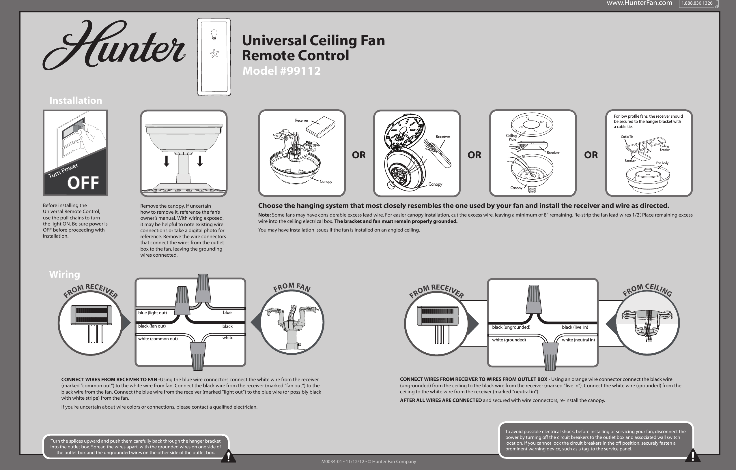 www.HunterFan.com 1.888.830.1326Model #99112Universal Ceiling Fan Remote ControlInstallationWiringOR OR ORRemove the canopy. If uncertain how to remove it, reference the fan’s owner’s manual. With wiring exposed, it may be helpful to note existing wire connections or take a digital photo for reference. Remove the wire connectors that connect the wires from the outlet box to the fan, leaving the grounding wires connected. CONNECT WIRES FROM RECEIVER TO FAN -Using the blue wire connectors connect the white wire from the receiver (marked “common out”) to the white wire from fan. Connect the black wire from the receiver (marked “fan out”) to the black wire from the fan. Connect the blue wire from the receiver (marked ”light out”) to the blue wire (or possibly black with white stripe) from the fan. If you’re uncertain about wire colors or connections, please contact a qualied electrician.CONNECT WIRES FROM RECEIVER TO WIRES FROM OUTLET BOX - Using an orange wire connector connect the black wire (ungrounded) from the ceiling to the black wire from the receiver (marked “live in”). Connect the white wire (grounded) from the ceiling to the white wire from the receiver (marked “neutral in”). AFTER ALL WIRES ARE CONNECTED and secured with wire connectors, re-install the canopy. Before installing the Universal Remote Control, use the pull chains to turn the light ON. Be sure power is OFF before proceeding with installation.Choose the hanging system that most closely resembles the one used by your fan and install the receiver and wire as directed. Note: Some fans may have considerable excess lead wire. For easier canopy installation, cut the excess wire, leaving a minimum of 8” remaining. Re-strip the fan lead wires 1/2”. Place remaining excess wire into the ceiling electrical box. The bracket and fan must remain properly grounded.  You may have installation issues if the fan is installed on an angled ceiling.CeilingPlateReceiverCanopyReceiverCanopyCeilingBracketReceiver Fan BodyCable TieFor low prole fans, the receiver should be secured to the hanger bracket with a cable tie.ReceiverCanopyTurn the splices upward and push them carefully back through the hanger bracket into the outlet box. Spread the wires apart, with the grounded wires on one side of the outlet box and the ungrounded wires on the other side of the outlet box.To avoid possible electrical shock, before installing or servicing your fan, disconnect the power by turning off the circuit breakers to the outlet box and associated wall switch location. If you cannot lock the circuit breakers in the off position, securely fasten a prominent warning device, such as a tag, to the service panel.FROM RECEIVER FROM CEILINGblack (ungrounded)white (grounded) white (neutral in)black (live  in)FROM RECEIVERwhiteblackbluewhite (common out)black (fan out)blue (light out)FROM FANM0034-01 • 11/12/12 • © Hunter Fan CompanyOFFTurn Power