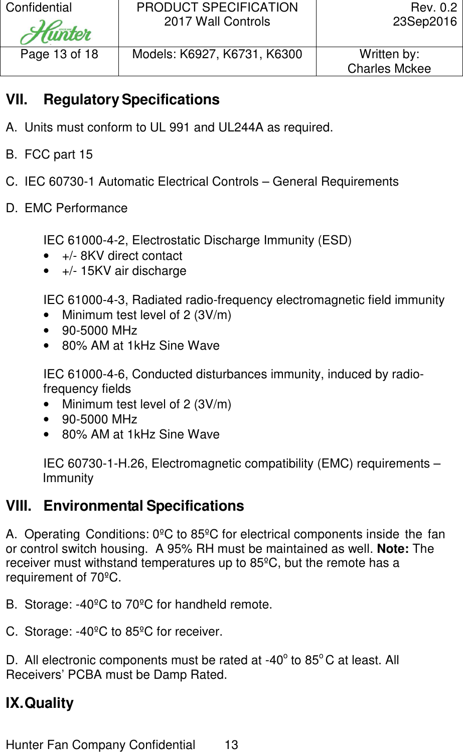 Confidential     PRODUCT SPECIFICATION 2017 Wall Controls  Rev. 0.2     23Sep2016 Page 13 of 18  Models: K6927, K6731, K6300  Written by: Charles Mckee  Hunter Fan Company Confidential  13   VII.  Regulatory Specifications  A.  Units must conform to UL 991 and UL244A as required. B.  FCC part 15 C.  IEC 60730-1 Automatic Electrical Controls – General Requirements D.  EMC Performance  IEC 61000-4-2, Electrostatic Discharge Immunity (ESD) •  +/- 8KV direct contact •  +/- 15KV air discharge  IEC 61000-4-3, Radiated radio-frequency electromagnetic field immunity •  Minimum test level of 2 (3V/m) •  90-5000 MHz •  80% AM at 1kHz Sine Wave  IEC 61000-4-6, Conducted disturbances immunity, induced by radio-frequency fields •  Minimum test level of 2 (3V/m) •  90-5000 MHz •  80% AM at 1kHz Sine Wave  IEC 60730-1-H.26, Electromagnetic compatibility (EMC) requirements – Immunity VIII.  Environmental Specifications A.  Operating  Conditions: 0ºC to 85ºC for electrical components inside  the fan or control switch housing.  A 95% RH must be maintained as well. Note: The receiver must withstand temperatures up to 85ºC, but the remote has a requirement of 70ºC.  B.  Storage: -40ºC to 70ºC for handheld remote. C.  Storage: -40ºC to 85ºC for receiver. D.  All electronic components must be rated at -40o to 85o C at least. All Receivers’ PCBA must be Damp Rated. IX. Quality 