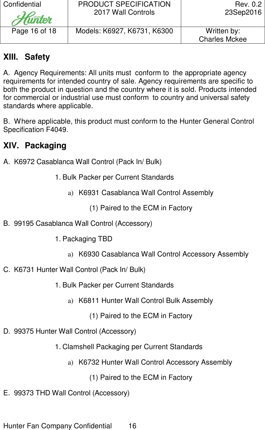 Confidential     PRODUCT SPECIFICATION 2017 Wall Controls  Rev. 0.2     23Sep2016 Page 16 of 18  Models: K6927, K6731, K6300  Written by: Charles Mckee  Hunter Fan Company Confidential  16   XIII.  Safety A.  Agency Requirements: All units must  conform to  the appropriate agency requirements for intended country of sale. Agency requirements are specific to both the product in question and the country where it is sold. Products intended for commercial or industrial use must conform  to country and universal safety standards where applicable. B.  Where applicable, this product must conform to the Hunter General Control Specification F4049. XIV.  Packaging A.  K6972 Casablanca Wall Control (Pack In/ Bulk)  1. Bulk Packer per Current Standards a)  K6931 Casablanca Wall Control Assembly (1) Paired to the ECM in Factory B.  99195 Casablanca Wall Control (Accessory)  1. Packaging TBD a)  K6930 Casablanca Wall Control Accessory Assembly C.  K6731 Hunter Wall Control (Pack In/ Bulk)  1. Bulk Packer per Current Standards a)  K6811 Hunter Wall Control Bulk Assembly (1) Paired to the ECM in Factory D.  99375 Hunter Wall Control (Accessory)  1. Clamshell Packaging per Current Standards a)  K6732 Hunter Wall Control Accessory Assembly (1) Paired to the ECM in Factory E.  99373 THD Wall Control (Accessory)  
