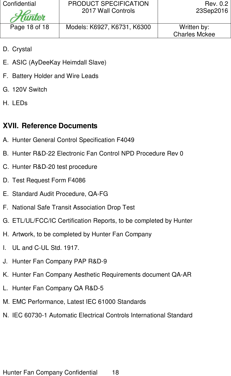 Confidential     PRODUCT SPECIFICATION 2017 Wall Controls  Rev. 0.2     23Sep2016 Page 18 of 18  Models: K6927, K6731, K6300  Written by: Charles Mckee  Hunter Fan Company Confidential  18   D.  Crystal E.  ASIC (AyDeeKay Heimdall Slave) F.  Battery Holder and Wire Leads G.  120V Switch H.  LEDs  XVII. Reference Documents A.  Hunter General Control Specification F4049 B.  Hunter R&amp;D-22 Electronic Fan Control NPD Procedure Rev 0 C.  Hunter R&amp;D-20 test procedure D.  Test Request Form F4086 E.  Standard Audit Procedure, QA-FG F.  National Safe Transit Association Drop Test G.  ETL/UL/FCC/IC Certification Reports, to be completed by Hunter H.  Artwork, to be completed by Hunter Fan Company I.  UL and C-UL Std. 1917. J.  Hunter Fan Company PAP R&amp;D-9 K.  Hunter Fan Company Aesthetic Requirements document QA-AR  L.  Hunter Fan Company QA R&amp;D-5 M. EMC Performance, Latest IEC 61000 Standards N.  IEC 60730-1 Automatic Electrical Controls International Standard  