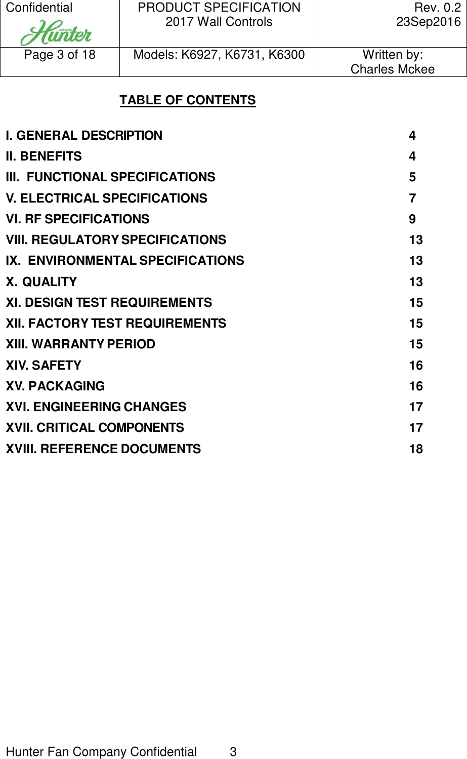 Confidential     PRODUCT SPECIFICATION 2017 Wall Controls  Rev. 0.2     23Sep2016 Page 3 of 18  Models: K6927, K6731, K6300  Written by: Charles Mckee  Hunter Fan Company Confidential  3  TABLE OF CONTENTS  I. GENERAL DESCRIPTION  4 II. BENEFITS  4 III.  FUNCTIONAL SPECIFICATIONS  5 V. ELECTRICAL SPECIFICATIONS  7 VI. RF SPECIFICATIONS  9 VIII. REGULATORY SPECIFICATIONS  13 IX.  ENVIRONMENTAL SPECIFICATIONS  13 X. QUALITY  13 XI. DESIGN TEST REQUIREMENTS  15 XII. FACTORY TEST REQUIREMENTS  15 XIII. WARRANTY PERIOD  15 XIV. SAFETY  16 XV. PACKAGING  16 XVI. ENGINEERING CHANGES  17 XVII. CRITICAL COMPONENTS  17 XVIII. REFERENCE DOCUMENTS  18          