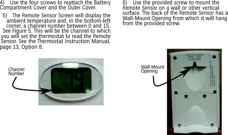 4)  Use the four screws to reattach the Battery Compartment Cover and the Outer Cover. 5)  The Remote Sensor Screen will display the ambient temperature and, in the bottom-left corner, a channel number between 0 and 15. See Figure 5. This will be the channel to which you will set the thermostat to read the Remote Sensor. See the Thermostat Instruction Manual, page 13, Option 8.  6)  Use the provided screw to mount the Remote Sensor on a wall or other vertical surface. The back of the Remote Sensor has a Wall-Mount Opening from which it will hang from the provided screw.   Channel Number Wall-Mount Opening 