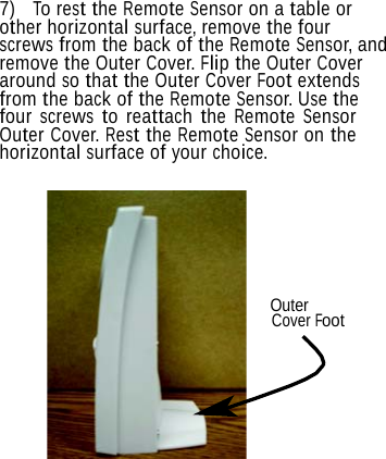  7)  To rest the Remote Sensor on a table or other horizontal surface, remove the four screws from the back of the Remote Sensor, and remove the Outer Cover. Flip the Outer Cover around so that the Outer Cover Foot extends from the back of the Remote Sensor. Use the four screws to reattach the Remote Sensor Outer Cover. Rest the Remote Sensor on the horizontal surface of your choice.       Outer Cover Foot 