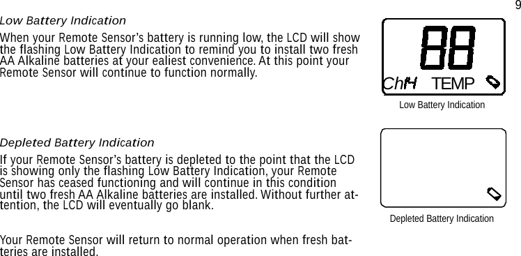 Low Battery Indication When your Remote Sensor’s battery is running low, the LCD will show the flashing Low Battery Indication to remind you to install two fresh AA Alkaline batteries at your ealiest convenience. At this point your Remote Sensor will continue to function normally.     Depleted Battery Indication If your Remote Sensor’s battery is depleted to the point that the LCD is showing only the flashing Low Battery Indication, your Remote Sensor has ceased functioning and will continue in this condition until two fresh AA Alkaline batteries are installed. Without further at- tention, the LCD will eventually go blank.   Your Remote Sensor will return to normal operation when fresh bat- teries are installed. 9     Ch TEMP Low Battery Indication        Depleted Battery Indication 
