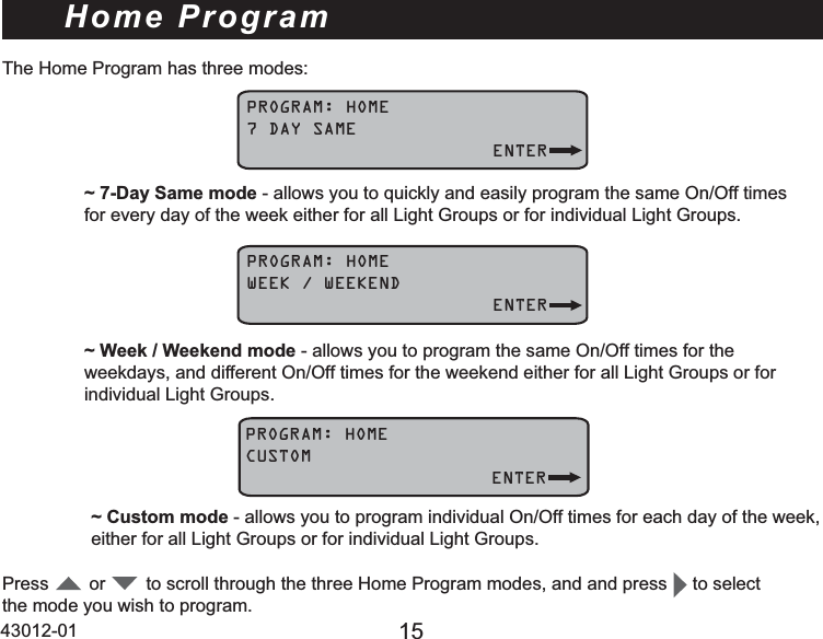 43012-01 15Home ProgramPROGRAM: HOME7 DAY SAME   ENTERPress        or        to scroll through the three Home Program modes, and and press     to select the mode you wish to program.~ 7-Day Same mode - allows you to quickly and easily program the same On/Off times    for every day of the week either for all Light Groups or for individual Light Groups.PROGRAM: HOMEWEEK / WEEKEND   ENTER~ Week / Weekend mode - allows you to program the same On/Off times for the     weekdays, and different On/Off times for the weekend either for all Light Groups or for    individual Light Groups.PROGRAM: HOMECUSTOM   ENTER~ Custom mode - allows you to program individual On/Off times for each day of the week,   either for all Light Groups or for individual Light Groups.7KH+RPH3URJUDPKDVWKUHHPRGHV
