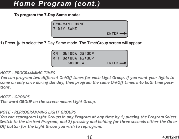 16 43012-01To program the 7-Day Same mode:PROGRAM: HOME7 DAY SAME   ENTER3UHVVWRVHOHFWWKH&apos;D\6DPHPRGH7KH7LPH*URXSVFUHHQZLOODSSHDUON  06:00A 05:00POFF 08:00A 11:00P      GROUP A ENTERNOTE - GROUPS The word GROUP on the screen means Light Group.NOTE - PROGRAMMING TIMES You can program two different On/Off times for each Light Group. If you want your lights to come on only once during the day, then program the same On/Off times into both time posi-tions.Home Program (cont.)NOTE - REPROGRAMMING LIGHT GROUPS You can reprogram Light Groups in any Program at any time by 1) placing the Program Select Switch to the desired Program, and 2) pressing and holding for three seconds either the On or Off button for the Light Group you wish to reprogram.