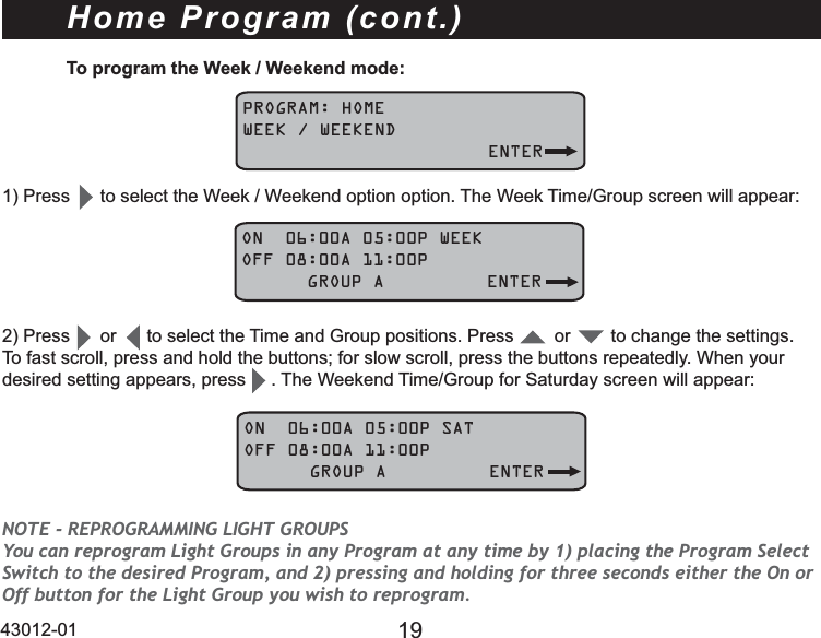 43012-01 19To program the Week / Weekend mode:PROGRAM: HOMEWEEK / WEEKEND   ENTER3UHVVWRVHOHFWWKH:HHN:HHNHQGRSWLRQRSWLRQ7KH:HHN7LPH*URXSVFUHHQZLOODSSHDUON  06:00A 05:00P WEEKOFF 08:00A 11:00P      GROUP A ENTERHome Program (cont.)3UHVVRUWRVHOHFWWKH7LPHDQG*URXSSRVLWLRQV3UHVVRUWRFKDQJHWKHVHWWLQJVTo fast scroll, press and hold the buttons; for slow scroll, press the buttons repeatedly. When your desired setting appears, press     . 7KH:HHNHQG7LPH*URXSIRU6DWXUGD\VFUHHQZLOODSSHDUON  06:00A 05:00P SATOFF 08:00A 11:00P      GROUP A ENTERNOTE - REPROGRAMMING LIGHT GROUPS You can reprogram Light Groups in any Program at any time by 1) placing the Program Select Switch to the desired Program, and 2) pressing and holding for three seconds either the On or Off button for the Light Group you wish to reprogram.