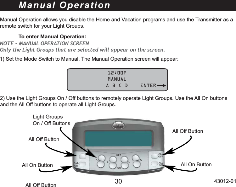 30 43012-01Manual OperationManual Operation allows you disable the Home and Vacation programs and use the Transmitter as a remote switch for your Light Groups. To enter Manual Operation:6HWWKH0RGH6ZLWFKWR0DQXDO7KH0DQXDO2SHUDWLRQVFUHHQZLOODSSHDU            12:00P            MANUAL    A B C D ENTERADBCOFFONAll On ButtonAll Off ButtonLight Groups On / Off Buttons8VHWKH/LJKW*URXSV2Q2IIEXWWRQVWRUHPRWHO\RSHUDWH/LJKW*URXSV8VHWKH$OO2QEXWWRQVand the All Off buttons to operate all Light Groups.NOTE - MANUAL OPERATION SCREEN Only the Light Groups that are selected will appear on the screen. ALLONALLOFFALLONAll Off ButtonAll Off ButtonAll On Button