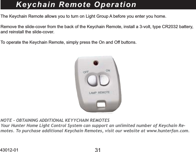 43012-01 31Keychain Remote OperationThe Keychain Remote allows you to turn on Light Group A before you enter you home. Remove the slide-cover from the back of the Keychain Remote, install a 3-volt, type CR2032 battery, and reinstall the slide-cover. To operate the Keychain Remote, simply press the On and Off buttons. OFFONLAMP  REMOTENOTE - OBTAINING ADDITIONAL KEYYCHAIN REMOTES Your Hunter Home Light Control System can support an unlimited number of Keychain Re-motes. To purchase additional Keychain Remotes, visit our website at www.hunterfan.com.