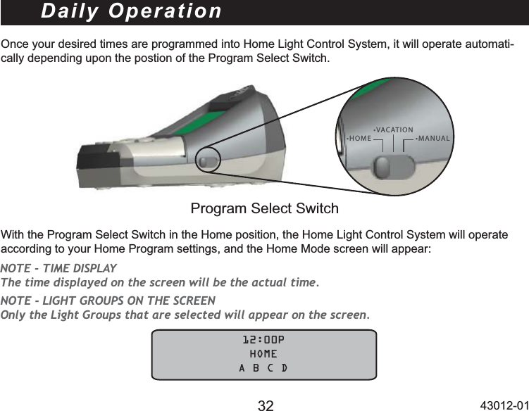 32 43012-01Daily OperationOnce your desired times are programmed into Home Light Control System, it will operate automati-cally depending upon the postion of the Program Select Switch.t)0.&amp;t7&quot;$&quot;5*0/t.&quot;/6&quot;-Program Select SwitchWith the Program Select Switch in the Home position, the Home Light Control System will operate DFFRUGLQJWR\RXU+RPH3URJUDPVHWWLQJVDQGWKH+RPH0RGHVFUHHQZLOODSSHDU            12:00P             HOME    A B C DNOTE - TIME DISPLAY The time displayed on the screen will be the actual time.NOTE - LIGHT GROUPS ON THE SCREEN Only the Light Groups that are selected will appear on the screen. 