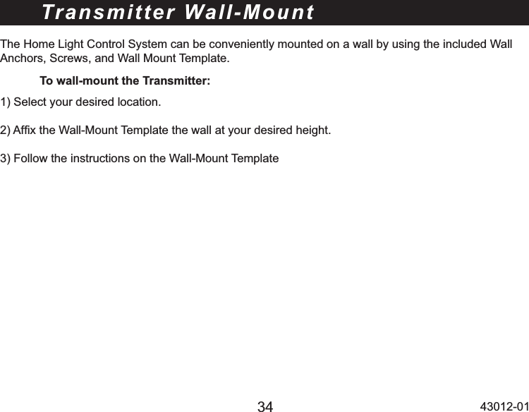 34 43012-01Transmitter Wall-MountThe Home Light Control System can be conveniently mounted on a wall by using the included Wall Anchors, Screws, and Wall Mount Template. To wall-mount the Transmitter:6HOHFW\RXUGHVLUHGORFDWLRQ$I¿[WKH:DOO0RXQW7HPSODWHWKHZDOODW\RXUGHVLUHGKHLJKW)ROORZWKHLQVWUXFWLRQVRQWKH:DOO0RXQW7HPSODWH