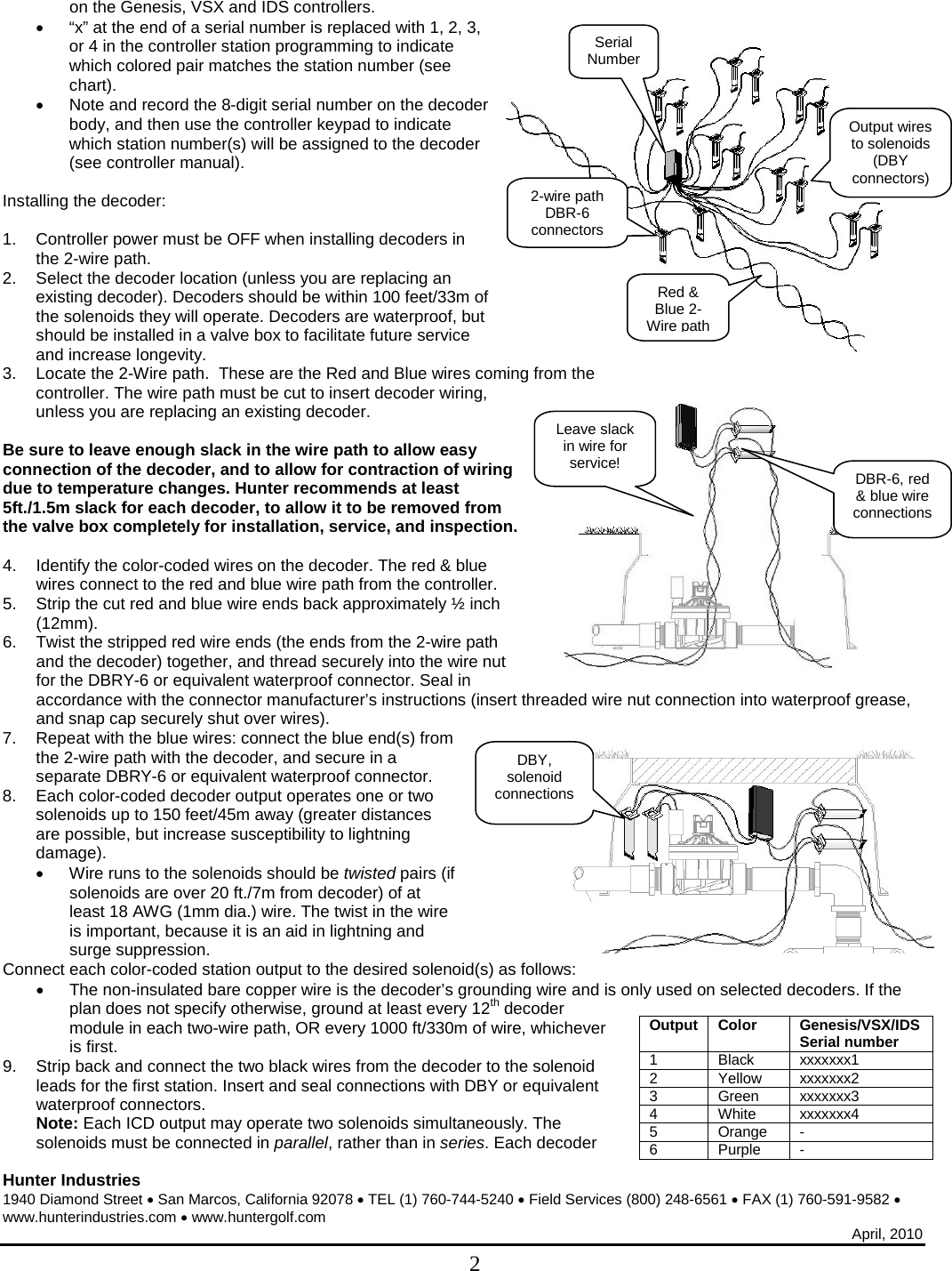  Hunter Industries 1940 Diamond Street • San Marcos, California 92078 • TEL (1) 760-744-5240 • Field Services (800) 248-6561 • FAX (1) 760-591-9582 • www.hunterindustries.com • www.huntergolf.com April, 2010  2 on the Genesis, VSX and IDS controllers.  • “x” at the end of a serial number is replaced with 1, 2, 3, or 4 in the controller station programming to indicate which colored pair matches the station number (see chart). • Note and record the 8-digit serial number on the decoder body, and then use the controller keypad to indicate which station number(s) will be assigned to the decoder (see controller manual).   Installing the decoder:  1. Controller power must be OFF when installing decoders in the 2-wire path.  2. Select the decoder location (unless you are replacing an existing decoder). Decoders should be within 100 feet/33m of the solenoids they will operate. Decoders are waterproof, but should be installed in a valve box to facilitate future service and increase longevity. 3. Locate the 2-Wire path.  These are the Red and Blue wires coming from the controller. The wire path must be cut to insert decoder wiring, unless you are replacing an existing decoder.   Be sure to leave enough slack in the wire path to allow easy connection of the decoder, and to allow for contraction of wiring due to temperature changes. Hunter recommends at least 5ft./1.5m slack for each decoder, to allow it to be removed from the valve box completely for installation, service, and inspection.  4. Identify the color-coded wires on the decoder. The red &amp; blue wires connect to the red and blue wire path from the controller.  5. Strip the cut red and blue wire ends back approximately ½ inch (12mm). 6. Twist the stripped red wire ends (the ends from the 2-wire path and the decoder) together, and thread securely into the wire nut for the DBRY-6 or equivalent waterproof connector. Seal in accordance with the connector manufacturer’s instructions (insert threaded wire nut connection into waterproof grease, and snap cap securely shut over wires). 7. Repeat with the blue wires: connect the blue end(s) from the 2-wire path with the decoder, and secure in a separate DBRY-6 or equivalent waterproof connector. 8. Each color-coded decoder output operates one or two solenoids up to 150 feet/45m away (greater distances are possible, but increase susceptibility to lightning damage).  • Wire runs to the solenoids should be twisted pairs (if solenoids are over 20 ft./7m from decoder) of at least 18 AWG (1mm dia.) wire. The twist in the wire is important, because it is an aid in lightning and surge suppression.  Connect each color-coded station output to the desired solenoid(s) as follows: • The non-insulated bare copper wire is the decoder’s grounding wire and is only used on selected decoders. If the plan does not specify otherwise, ground at least every 12th decoder module in each two-wire path, OR every 1000 ft/330m of wire, whichever is first. 9. Strip back and connect the two black wires from the decoder to the solenoid leads for the first station. Insert and seal connections with DBY or equivalent waterproof connectors. Note: Each ICD output may operate two solenoids simultaneously. The solenoids must be connected in parallel, rather than in series. Each decoder Output Color Genesis/VSX/IDS Serial number 1 Black xxxxxxx1 2 Yellow xxxxxxx2 3 Green xxxxxxx3 4 White xxxxxxx4 5  Orange  - 6 Purple - DBY, solenoid connections Leave slack in wire for service! DBR-6, red &amp; blue wire connections Red &amp; Blue 2-Wire path Serial Number Output wires to solenoids (DBY connectors) 2-wire path DBR-6 connectors 
