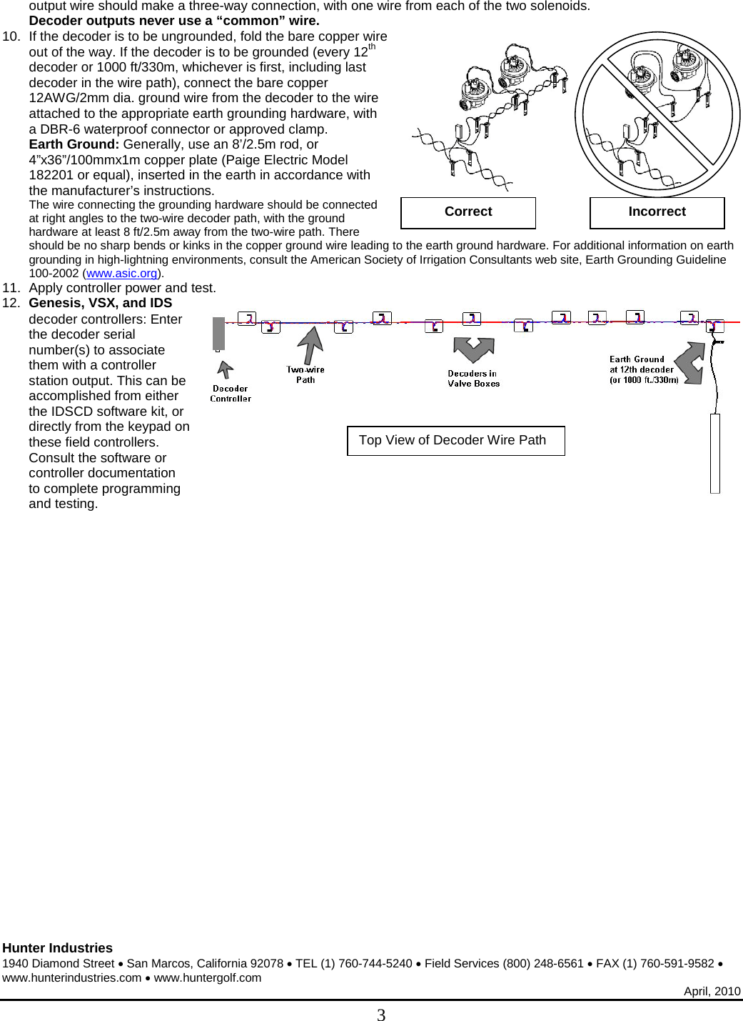  Hunter Industries 1940 Diamond Street • San Marcos, California 92078 • TEL (1) 760-744-5240 • Field Services (800) 248-6561 • FAX (1) 760-591-9582 • www.hunterindustries.com • www.huntergolf.com April, 2010  3 output wire should make a three-way connection, with one wire from each of the two solenoids. Decoder outputs never use a “common” wire. 10. If the decoder is to be ungrounded, fold the bare copper wire out of the way. If the decoder is to be grounded (every 12th decoder or 1000 ft/330m, whichever is first, including last decoder in the wire path), connect the bare copper 12AWG/2mm dia. ground wire from the decoder to the wire attached to the appropriate earth grounding hardware, with a DBR-6 waterproof connector or approved clamp. Earth Ground: Generally, use an 8’/2.5m rod, or 4”x36”/100mmx1m copper plate (Paige Electric Model 182201 or equal), inserted in the earth in accordance with the manufacturer’s instructions.  The wire connecting the grounding hardware should be connected at right angles to the two-wire decoder path, with the ground hardware at least 8 ft/2.5m away from the two-wire path. There should be no sharp bends or kinks in the copper ground wire leading to the earth ground hardware. For additional information on earth grounding in high-lightning environments, consult the American Society of Irrigation Consultants web site, Earth Grounding Guideline 100-2002 (www.asic.org). 11. Apply controller power and test. 12. Genesis, VSX, and IDS decoder controllers: Enter the decoder serial number(s) to associate them with a controller station output. This can be accomplished from either the IDSCD software kit, or directly from the keypad on these field controllers. Consult the software or controller documentation to complete programming and testing. Top View of Decoder Wire Path Correct Incorrect 