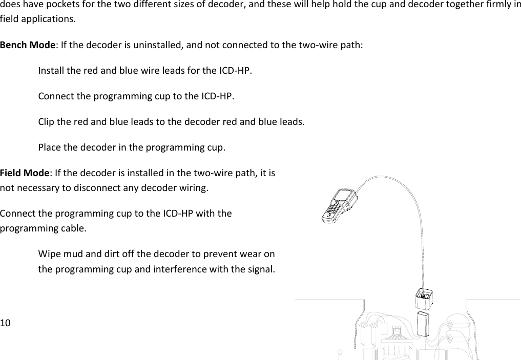 10doeshavepocketsforthetwodifferentsizesofdecoder,andthesewillhelpholdthecupanddecodertogetherfirmlyinfieldapplications.BenchMode:Ifthedecoderisuninstalled,andnotconnectedtothetwo‐wirepath:InstalltheredandbluewireleadsfortheICD‐HP.ConnecttheprogrammingcuptotheICD‐HP.Cliptheredandblueleadstothedecoderredandblueleads.Placethedecoderintheprogrammingcup.FieldMode:Ifthedecoderisinstalledinthetwo‐wirepath,itisnotnecessarytodisconnectanydecoderwiring.ConnecttheprogrammingcuptotheICD‐HPwiththeprogrammingcable.Wipemudanddirtoffthedecodertopreventwearontheprogrammingcupandinterferencewiththesignal.