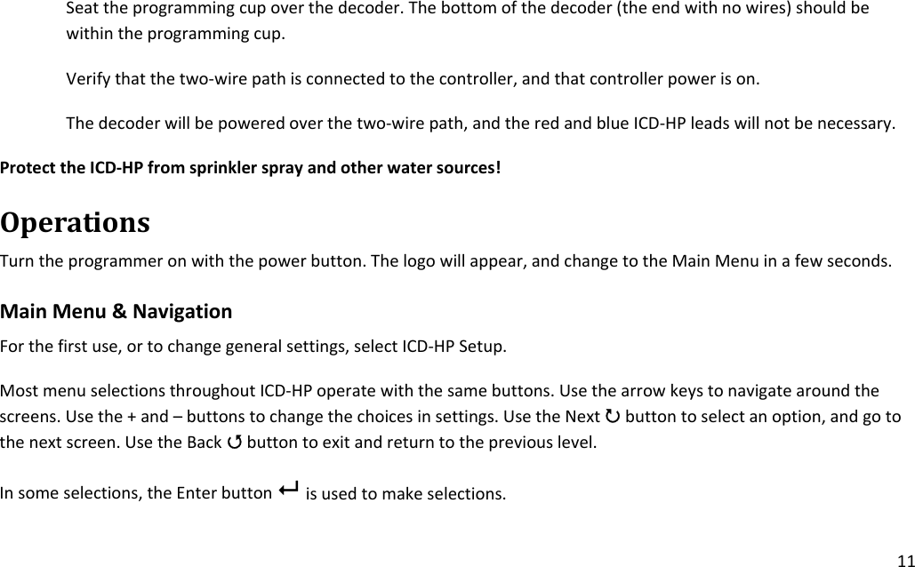 11Seattheprogrammingcupoverthedecoder.Thebottomofthedecoder(theendwithnowires)shouldbewithintheprogrammingcup.Verifythatthetwo‐wirepathisconnectedtothecontroller,andthatcontrollerpowerison.Thedecoderwillbepoweredoverthetwo‐wirepath,andtheredandblueICD‐HPleadswillnotbenecessary.ProtecttheICD‐HPfromsprinklersprayandotherwatersources!OperationsTurntheprogrammeronwiththepowerbutton.Thelogowillappear,andchangetotheMainMenuinafewseconds.MainMenu&amp;NavigationForthefirstuse,ortochangegeneralsettings,selectICD‐HPSetup.MostmenuselectionsthroughoutICD‐HPoperatewiththesamebuttons.Usethearrowkeystonavigatearoundthescreens.Usethe+and–buttonstochangethechoicesinsettings.UsetheNext3buttontoselectanoption,andgotothenextscreen.UsetheBack4buttontoexitandreturntothepreviouslevel.Insomeselections,theEnterbutton  isusedtomakeselections.