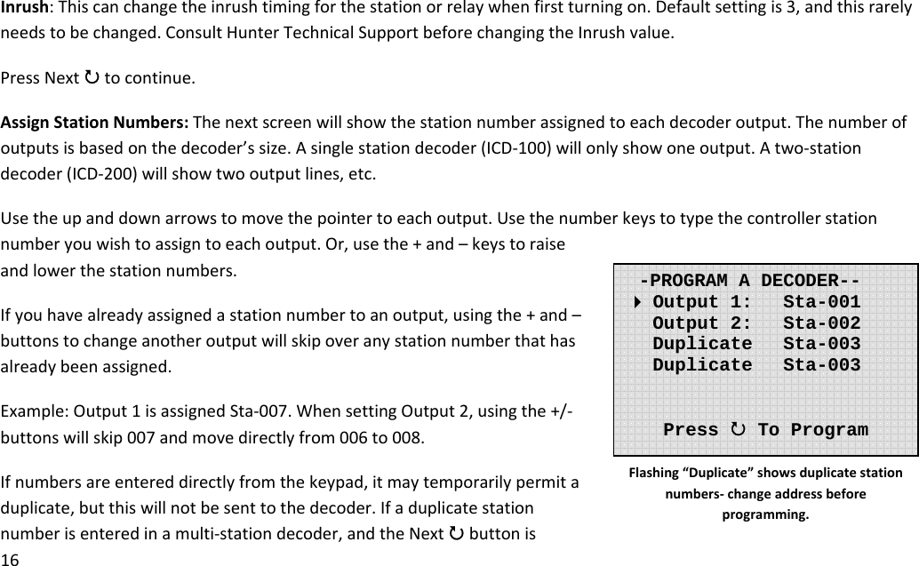 16Inrush:Thiscanchangetheinrushtimingforthestationorrelaywhenfirstturningon.Defaultsettingis3,andthisrarelyneedstobechanged.ConsultHunterTechnicalSupportbeforechangingtheInrushvalue.PressNext3tocontinue.AssignStationNumbers:Thenextscreenwillshowthestationnumberassignedtoeachdecoderoutput.Thenumberofoutputsisbasedonthedecoder’ssize.Asinglestationdecoder(ICD‐100)willonlyshowoneoutput.Atwo‐stationdecoder(ICD‐200)willshowtwooutputlines,etc.Usetheupanddownarrowstomovethepointertoeachoutput.Usethenumberkeystotypethecontrollerstationnumberyouwishtoassigntoeachoutput.Or,usethe+and–keystoraiseandlowerthestationnumbers.Ifyouhavealreadyassignedastationnumbertoanoutput,usingthe+and–buttonstochangeanotheroutputwillskipoveranystationnumberthathasalreadybeenassigned.Example:Output1isassignedSta‐007.WhensettingOutput2,usingthe+/‐buttonswillskip007andmovedirectlyfrom006to008.Ifnumbersareentereddirectlyfromthekeypad,itmaytemporarilypermitaduplicate,butthiswillnotbesenttothedecoder.Ifaduplicatestationnumberisenteredinamulti‐stationdecoder,andtheNext3buttonis-PROGRAM A DECODER-- Output 1:   Sta-001    Output 2:   Sta-002    Duplicate   Sta-003    Duplicate   Sta-003      Press 3 To Program Flashing“Duplicate”showsduplicatestationnumbers‐changeaddressbeforeprogramming.