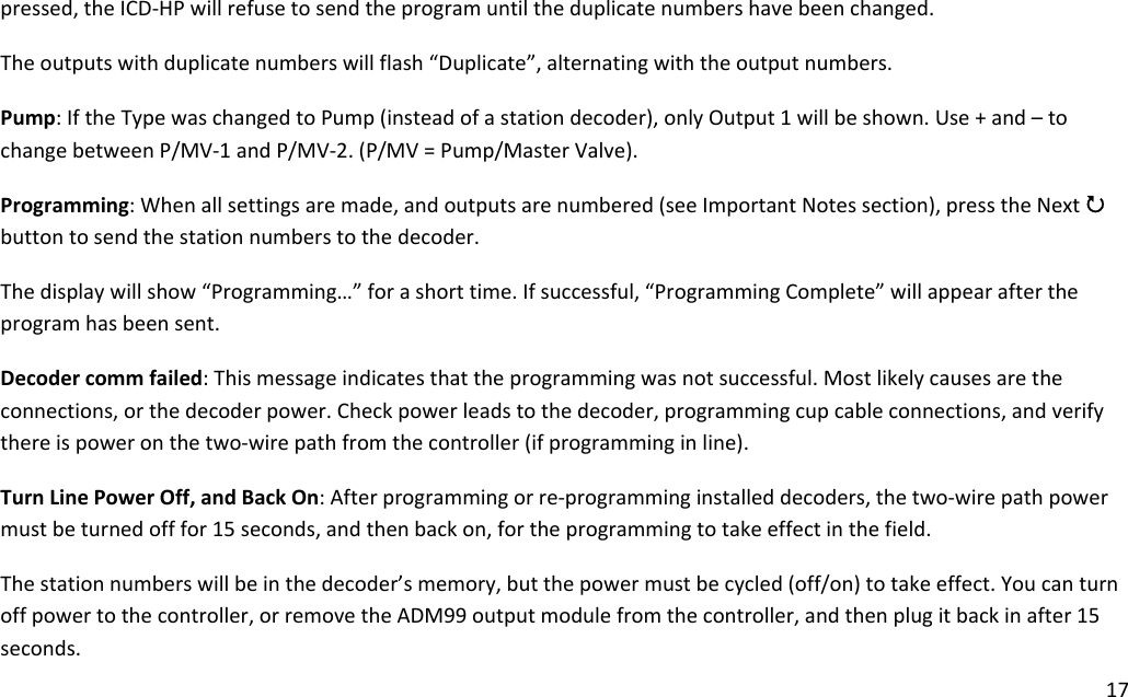 17pressed,theICD‐HPwillrefusetosendtheprogramuntiltheduplicatenumbershavebeenchanged.Theoutputswithduplicatenumberswillflash“Duplicate”,alternatingwiththeoutputnumbers.Pump:IftheTypewaschangedtoPump(insteadofastationdecoder),onlyOutput1willbeshown.Use+and–tochangebetweenP/MV‐1andP/MV‐2.(P/MV=Pump/MasterValve).Programming:Whenallsettingsaremade,andoutputsarenumbered(seeImportantNotessection),presstheNext3buttontosendthestationnumberstothedecoder.Thedisplaywillshow“Programming…”forashorttime.Ifsuccessful,“ProgrammingComplete”willappearaftertheprogramhasbeensent.Decodercommfailed:Thismessageindicatesthattheprogrammingwasnotsuccessful.Mostlikelycausesaretheconnections,orthedecoderpower.Checkpowerleadstothedecoder,programmingcupcableconnections,andverifythereispoweronthetwo‐wirepathfromthecontroller(ifprogramminginline).TurnLinePowerOff,andBackOn:Afterprogrammingorre‐programminginstalleddecoders,thetwo‐wirepathpowermustbeturnedofffor15seconds,andthenbackon,fortheprogrammingtotakeeffectinthefield.Thestationnumberswillbeinthedecoder’smemory,butthepowermustbecycled(off/on)totakeeffect.Youcanturnoffpowertothecontroller,orremovetheADM99outputmodulefromthecontroller,andthenplugitbackinafter15seconds.