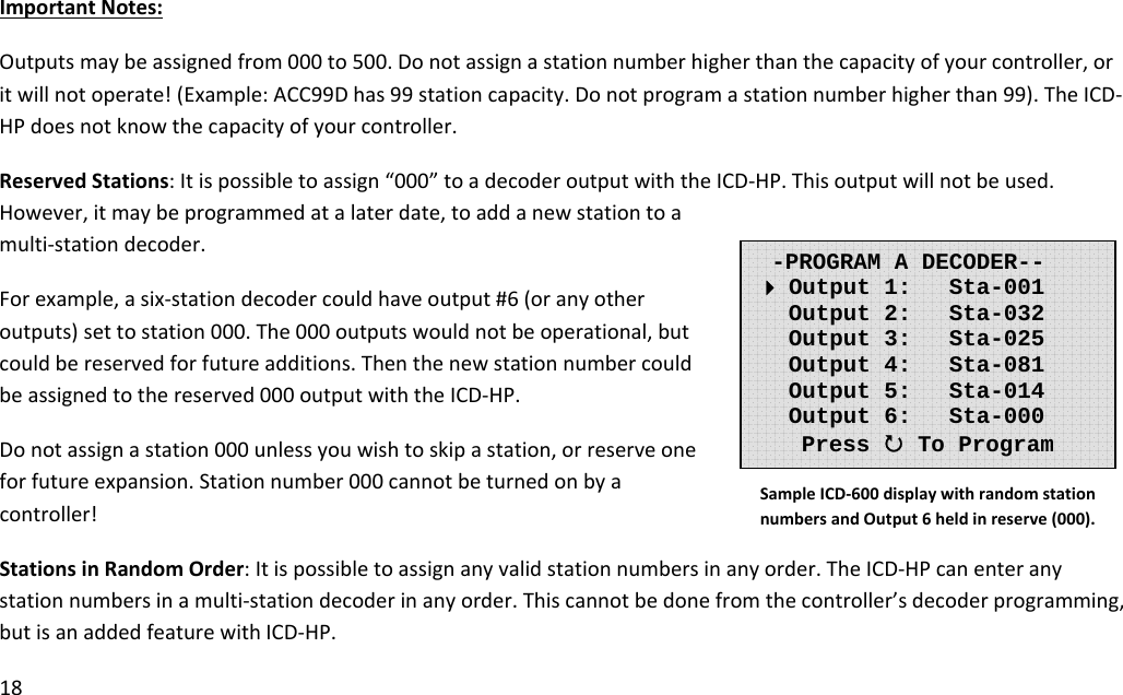 18ImportantNotes:Outputsmaybeassignedfrom000to500.Donotassignastationnumberhigherthanthecapacityofyourcontroller,oritwillnotoperate!(Example:ACC99Dhas99stationcapacity.Donotprogramastationnumberhigherthan99).TheICD‐HPdoesnotknowthecapacityofyourcontroller.ReservedStations:Itispossibletoassign“000”toadecoderoutputwiththeICD‐HP.Thisoutputwillnotbeused.However,itmaybeprogrammedatalaterdate,toaddanewstationtoamulti‐stationdecoder.Forexample,asix‐stationdecodercouldhaveoutput#6(oranyotheroutputs)settostation000.The000outputswouldnotbeoperational,butcouldbereservedforfutureadditions.Thenthenewstationnumbercouldbeassignedtothereserved000outputwiththeICD‐HP.Donotassignastation000unlessyouwishtoskipastation,orreserveoneforfutureexpansion.Stationnumber000cannotbeturnedonbyacontroller!StationsinRandomOrder:Itispossibletoassignanyvalidstationnumbersinanyorder.TheICD‐HPcanenteranystationnumbersinamulti‐stationdecoderinanyorder.Thiscannotbedonefromthecontroller’sdecoderprogramming,butisanaddedfeaturewithICD‐HP.-PROGRAM A DECODER-- Output 1:   Sta-001    Output 2:   Sta-032    Output 3:   Sta-025    Output 4:   Sta-081    Output 5:   Sta-014    Output 6:   Sta-000 Press 3 To Program SampleICD‐600displaywithrandomstationnumbersandOutput6heldinreserve(000).