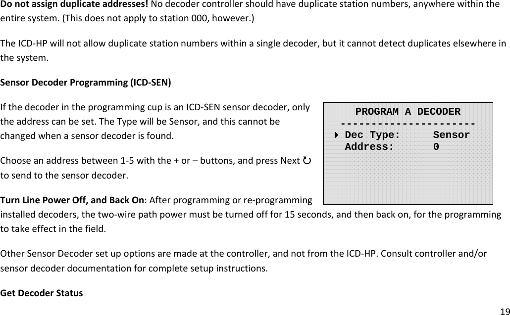 19Donotassignduplicateaddresses!Nodecodercontrollershouldhaveduplicatestationnumbers,anywherewithintheentiresystem.(Thisdoesnotapplytostation000,however.)TheICD‐HPwillnotallowduplicatestationnumberswithinasingledecoder,butitcannotdetectduplicateselsewhereinthesystem.SensorDecoderProgramming(ICD‐SEN)IfthedecoderintheprogrammingcupisanICD‐SENsensordecoder,onlytheaddresscanbeset.TheTypewillbeSensor,andthiscannotbechangedwhenasensordecoderisfound.Chooseanaddressbetween1‐5withthe+or–buttons,andpressNext3tosendtothesensordecoder.TurnLinePowerOff,andBackOn:Afterprogrammingorre‐programminginstalleddecoders,thetwo‐wirepathpowermustbeturnedofffor15seconds,andthenbackon,fortheprogrammingtotakeeffectinthefield.OtherSensorDecodersetupoptionsaremadeatthecontroller,andnotfromtheICD‐HP.Consultcontrollerand/orsensordecoderdocumentationforcompletesetupinstructions.GetDecoderStatusPROGRAM A DECODER----------------------  Dec Type:   Sensor    Address:    0       