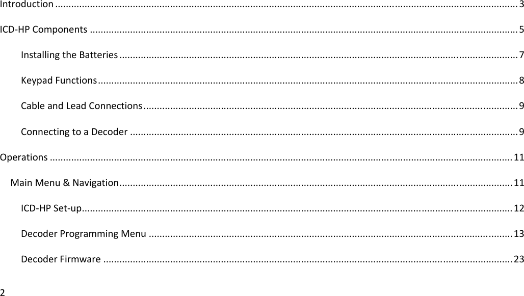 2Introduction.............................................................................................................................................................................3ICD‐HPComponents................................................................................................................................................................5InstallingtheBatteries.....................................................................................................................................................7KeypadFunctions.............................................................................................................................................................8CableandLeadConnections............................................................................................................................................9ConnectingtoaDecoder.................................................................................................................................................9Operations.............................................................................................................................................................................11MainMenu&amp;Navigation...................................................................................................................................................11ICD‐HPSet‐up.................................................................................................................................................................12DecoderProgrammingMenu........................................................................................................................................13DecoderFirmware.........................................................................................................................................................23