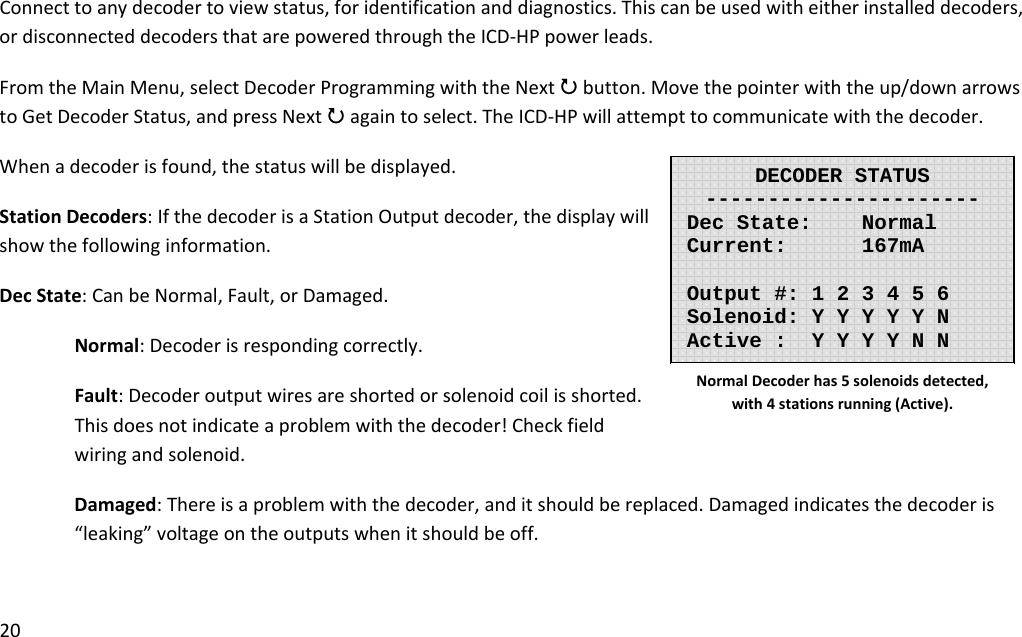 20Connecttoanydecodertoviewstatus,foridentificationanddiagnostics.Thiscanbeusedwitheitherinstalleddecoders,ordisconnecteddecodersthatarepoweredthroughtheICD‐HPpowerleads.FromtheMainMenu,selectDecoderProgrammingwiththeNext3button.Movethepointerwiththeup/downarrowstoGetDecoderStatus,andpressNext3againtoselect.TheICD‐HPwillattempttocommunicatewiththedecoder.Whenadecoderisfound,thestatuswillbedisplayed.StationDecoders:IfthedecoderisaStationOutputdecoder,thedisplaywillshowthefollowinginformation.DecState:CanbeNormal,Fault,orDamaged.Normal:Decoderisrespondingcorrectly.Fault:Decoderoutputwiresareshortedorsolenoidcoilisshorted.Thisdoesnotindicateaproblemwiththedecoder!Checkfieldwiringandsolenoid.Damaged:Thereisaproblemwiththedecoder,anditshouldbereplaced.Damagedindicatesthedecoderis“leaking”voltageontheoutputswhenitshouldbeoff.DECODER STATUS---------------------- Dec State:    Normal Current:    167mA  Output #: 1 2 3 4 5 6 Solenoid: Y Y Y Y Y N Active :  Y Y Y Y N N NormalDecoderhas5solenoidsdetected,with4stationsrunning(Active).