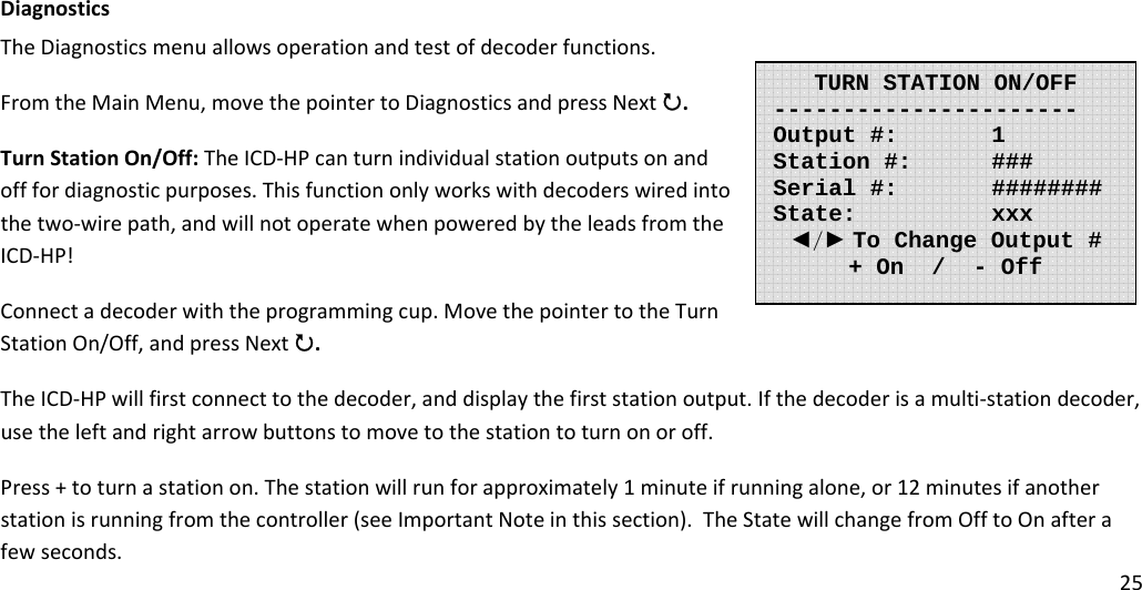 25DiagnosticsTheDiagnosticsmenuallowsoperationandtestofdecoderfunctions.FromtheMainMenu,movethepointertoDiagnosticsandpressNext3.TurnStationOn/Off:TheICD‐HPcanturnindividualstationoutputsonandofffordiagnosticpurposes.Thisfunctiononlyworkswithdecoderswiredintothetwo‐wirepath,andwillnotoperatewhenpoweredbytheleadsfromtheICD‐HP!Connectadecoderwiththeprogrammingcup.MovethepointertotheTurnStationOn/Off,andpressNext3.TheICD‐HPwillfirstconnecttothedecoder,anddisplaythefirststationoutput.Ifthedecoderisamulti‐stationdecoder,usetheleftandrightarrowbuttonstomovetothestationtoturnonoroff.Press+toturnastationon.Thestationwillrunforapproximately1minuteifrunningalone,or12minutesifanotherstationisrunningfromthecontroller(seeImportantNoteinthissection).TheStatewillchangefromOfftoOnafterafewseconds.TURN STATION ON/OFF----------------------  Output #:   1 Station #:   ### Serial #:   ########  State:   xxx ◄/► To Change Output # + On  /  - Off 