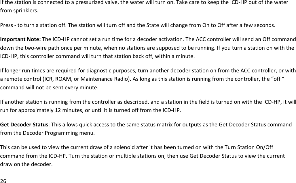 26Ifthestationisconnectedtoapressurizedvalve,thewaterwillturnon.TakecaretokeeptheICD‐HPoutofthewaterfromsprinklers.Press‐toturnastationoff.ThestationwillturnoffandtheStatewillchangefromOntoOffafterafewseconds.ImportantNote:TheICD‐HPcannotsetaruntimeforadecoderactivation.TheACCcontrollerwillsendanOffcommanddownthetwo‐wirepathonceperminute,whennostationsaresupposedtoberunning.IfyouturnastationonwiththeICD‐HP,thiscontrollercommandwillturnthatstationbackoff,withinaminute.Iflongerruntimesarerequiredfordiagnosticpurposes,turnanotherdecoderstationonfromtheACCcontroller,orwitharemotecontrol(ICR,ROAM,orMaintenanceRadio).Aslongasthisstationisrunningfromthecontroller,the“off“commandwillnotbesenteveryminute.Ifanotherstationisrunningfromthecontrollerasdescribed,andastationinthefieldisturnedonwiththeICD‐HP,itwillrunforapproximately12minutes,oruntilitisturnedofffromtheICD‐HP.GetDecoderStatus:ThisallowsquickaccesstothesamestatusmatrixforoutputsastheGetDecoderStatuscommandfromtheDecoderProgrammingmenu.ThiscanbeusedtoviewthecurrentdrawofasolenoidafterithasbeenturnedonwiththeTurnStationOn/OffcommandfromtheICD‐HP.Turnthestationormultiplestationson,thenuseGetDecoderStatustoviewthecurrentdrawonthedecoder.