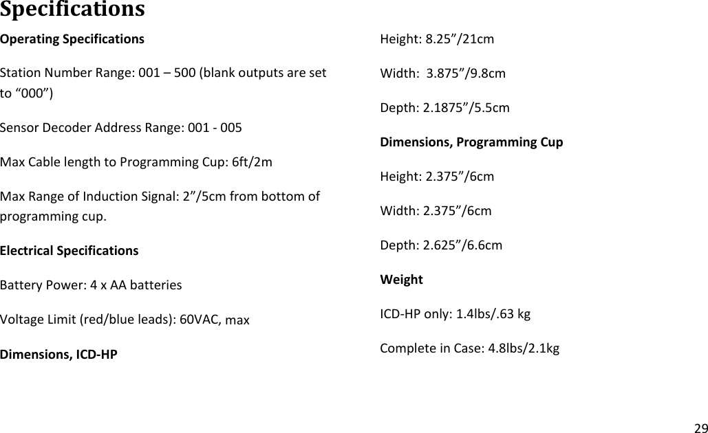 29SpecificationsOperatingSpecificationsStationNumberRange:001–500(blankoutputsaresetto“000”)SensorDecoderAddressRange:001‐005MaxCablelengthtoProgrammingCup:6ft/2mMaxRangeofInductionSignal:2”/5cmfrombottomofprogrammingcup.ElectricalSpecificationsBatteryPower:4xAAbatteriesVoltageLimit(red/blueleads):60VAC,maxDimensions,ICD‐HPHeight:8.25”/21cmWidth:3.875”/9.8cmDepth:2.1875”/5.5cmDimensions,ProgrammingCupHeight:2.375”/6cmWidth:2.375”/6cmDepth:2.625”/6.6cmWeightICD‐HPonly:1.4lbs/.63kgCompleteinCase:4.8lbs/2.1kg