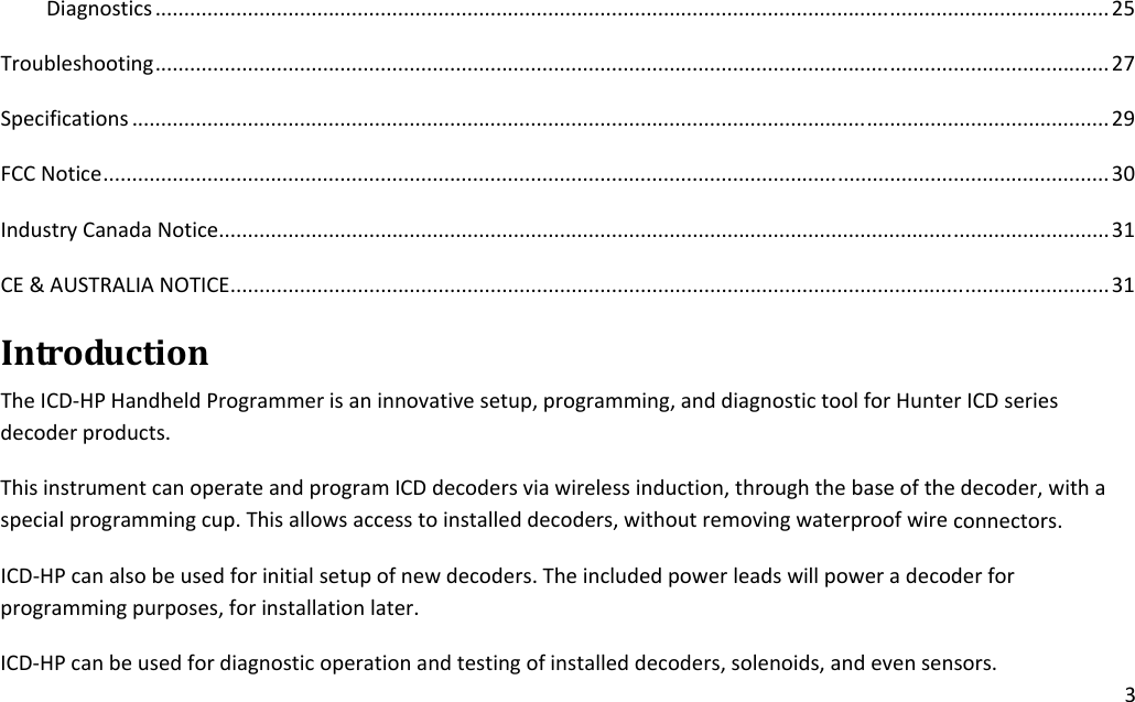 3Diagnostics.....................................................................................................................................................................25Troubleshooting.....................................................................................................................................................................27Specifications.........................................................................................................................................................................29FCCNotice..............................................................................................................................................................................30IndustryCanadaNotice..........................................................................................................................................................31CE&amp;AUSTRALIANOTICE........................................................................................................................................................31IntroductionTheICD‐HPHandheldProgrammerisaninnovativesetup,programming,anddiagnostictoolforHunterICDseriesdecoderproducts.ThisinstrumentcanoperateandprogramICDdecodersviawirelessinduction,throughthebaseofthedecoder,withaspecialprogrammingcup.Thisallowsaccesstoinstalleddecoders,withoutremovingwaterproofwireconnectors.ICD‐HPcanalsobeusedforinitialsetupofnewdecoders.Theincludedpowerleadswillpoweradecoderforprogrammingpurposes,forinstallationlater.ICD‐HPcanbeusedfordiagnosticoperationandtestingofinstalleddecoders,solenoids,andevensensors.