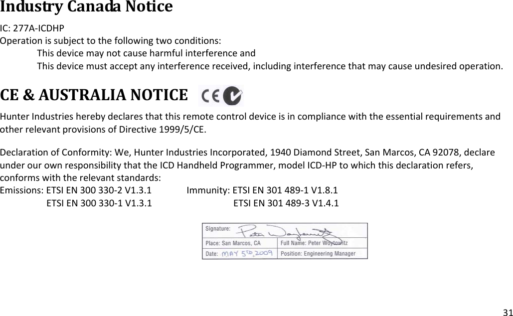 31IndustryCanadaNoticeIC:277A‐ICDHPOperationissubjecttothefollowingtwoconditions:ThisdevicemaynotcauseharmfulinterferenceandThisdevicemustacceptanyinterferencereceived,includinginterferencethatmaycauseundesiredoperation.CE&amp;AUSTRALIANOTICEHunterIndustriesherebydeclaresthatthisremotecontroldeviceisincompliancewiththeessentialrequirementsandotherrelevantprovisionsofDirective1999/5/CE.DeclarationofConformity:We,HunterIndustriesIncorporated,1940DiamondStreet,SanMarcos,CA92078,declareunderourownresponsibilitythattheICDHandheldProgrammer,modelICD‐HPtowhichthisdeclarationrefers,conformswiththerelevantstandards:Emissions:ETSIEN300330‐2V1.3.1Immunity:ETSIEN301489‐1V1.8.1ETSIEN300330‐1V1.3.1ETSIEN301489‐3V1.4.1