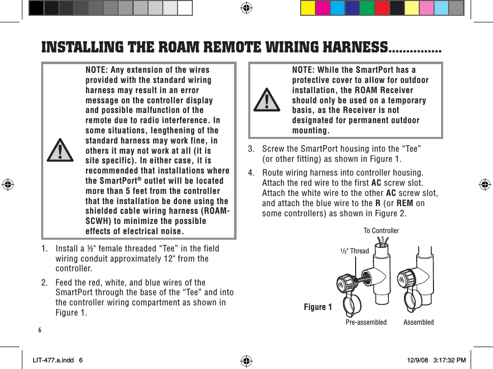 1/2&quot; ThreadTo ControllerPre-assembled Assembled6Figure 11.  Install a ½&quot; female threaded “Tee” in the field wiring conduit approximately 12&quot; from the controller.2.  Feed the red, white, and blue wires of the SmartPort through the base of the “Tee” and into the controller wiring compartment as shown in Figure 1.insTallinG THe RoaM ReMoTe WiRinG HaRness ...............NOTE: Any extension of the wires provided with the standard wiring harness may result in an error message on the controller display and possible malfunction of the remote due to radio interference. In some situations, lengthening of the standard harness may work fine, in others it may not work at all (it is site specific). In either case, it is recommended that installations where the SmartPort® outlet will be located more than 5 feet from the controller that the installation be done using the shielded cable wiring harness (ROAM-SCWH) to minimize the possible effects of electrical noise.NOTE: While the SmartPort has a protective cover to allow for outdoor installation, the ROAM Receiver should only be used on a temporary basis, as the Receiver is not designated for permanent outdoor mounting.3.  Screw the SmartPort housing into the “Tee”  (or other fitting) as shown in Figure 1.4.  Route wiring harness into controller housing. Attach the red wire to the first AC screw slot. Attach the white wire to the other AC screw slot, and attach the blue wire to the R (or REM on some controllers) as shown in Figure 2.LIT-477.a.indd   6 12/9/08   3:17:32 PM