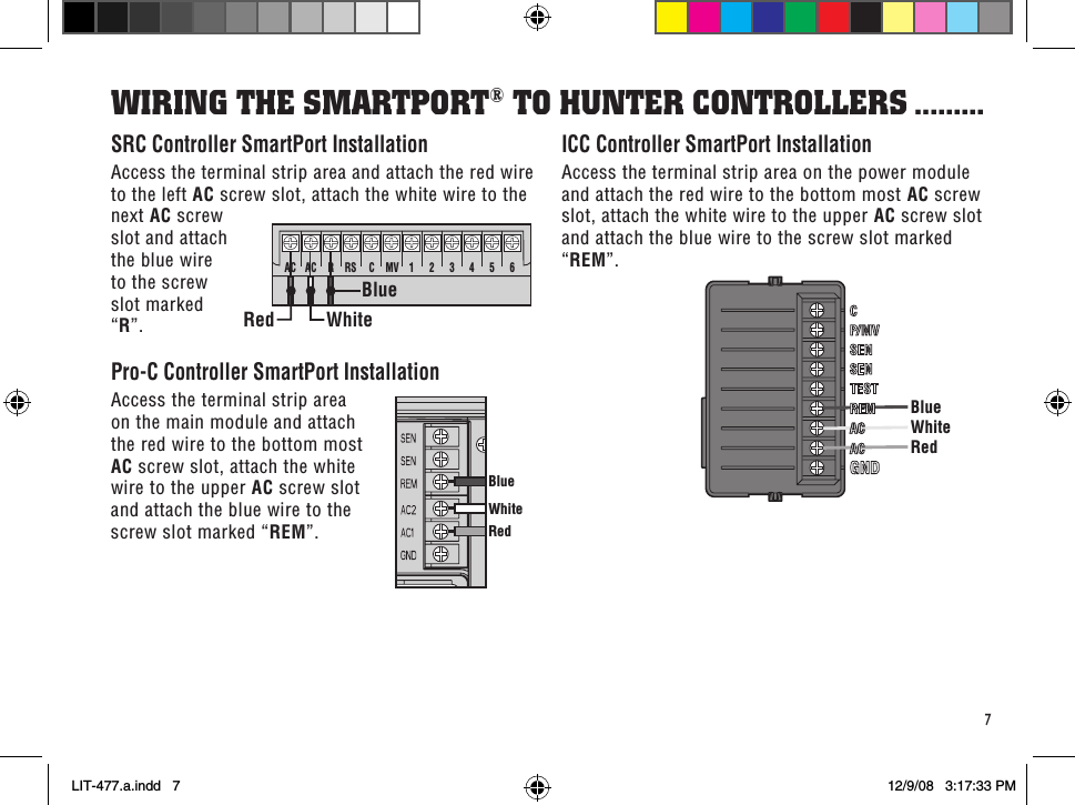 RedBlueWhiteBlueWhiteRedAC AC RRSCMV 123456 WhiteBlueRed7SRC Controller SmartPort InstallationAccess the terminal strip area and attach the red wire to the left AC screw slot, attach the white wire to the next AC screw slot and attach the blue wire to the screw slot marked “R”.Pro-C Controller SmartPort InstallationAccess the terminal strip area on the main module and attach the red wire to the bottom most AC screw slot, attach the white wire to the upper AC screw slot and attach the blue wire to the screw slot marked “REM”.ICC Controller SmartPort InstallationAccess the terminal strip area on the power module and attach the red wire to the bottom most AC screw slot, attach the white wire to the upper AC screw slot and attach the blue wire to the screw slot marked “REM”.WiRinG THe sMaRTPoRT® To HunTeR ConTRolleRs .........LIT-477.a.indd   7 12/9/08   3:17:33 PM