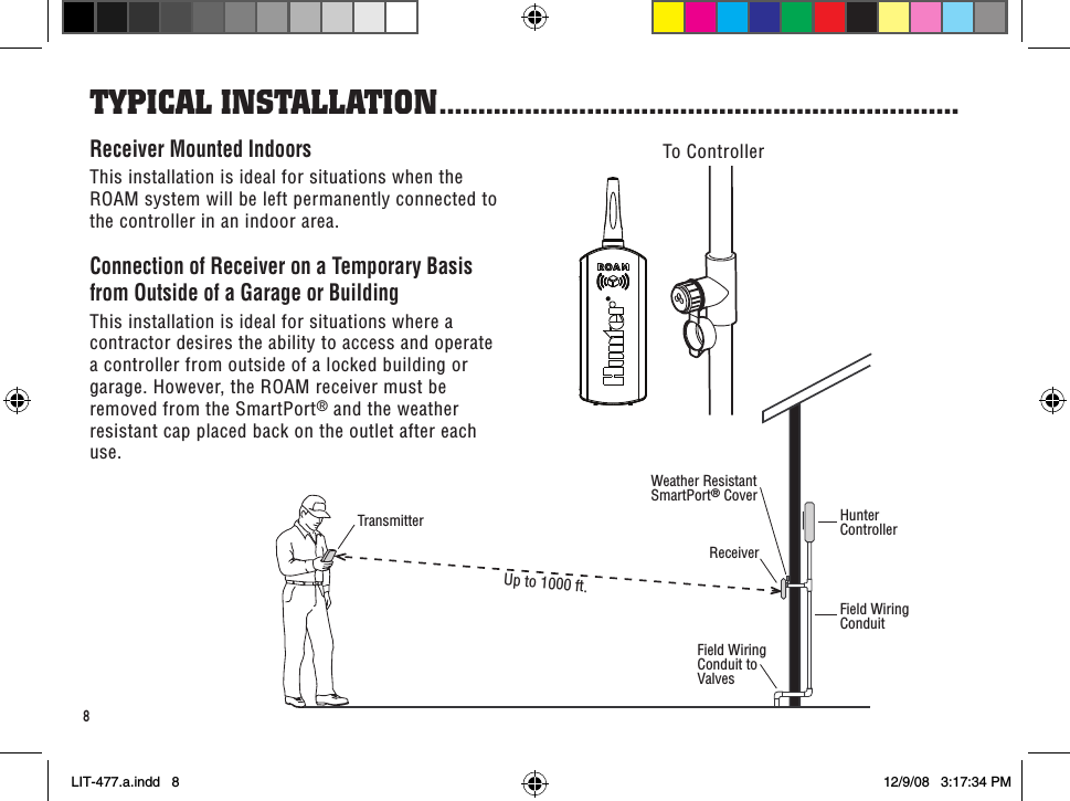 HunterControllerField WiringConduitReceiverField WiringConduit toValvesTransmitterWeather ResistantSmartPort® CoverUp to 1000 ft.8Receiver Mounted IndoorsThis installation is ideal for situations when the ROAM system will be left permanently connected to the controller in an indoor area.Connection of Receiver on a Temporary Basis from Outside of a Garage or BuildingThis installation is ideal for situations where a contractor desires the ability to access and operate a controller from outside of a locked building or garage. However, the ROAM receiver must be removed from the SmartPort® and the weather resistant cap placed back on the outlet after each use.To ControllerTYPiCal insTallaTion ...................................................................LIT-477.a.indd   8 12/9/08   3:17:34 PM