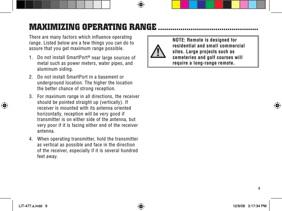 9There are many factors which influence operating range. Listed below are a few things you can do to assure that you get maximum range possible.1.  Do not install SmartPort® near large sources of metal such as power meters, water pipes, and aluminum siding.2.  Do not install SmartPort in a basement or underground location. The higher the location the better chance of strong reception.3.  For maximum range in all directions, the receiver should be pointed straight up (vertically). If receiver is mounted with its antenna oriented horizontally, reception will be very good if transmitter is on either side of the antenna, but very poor if it is facing either end of the receiver antenna.4.  When operating transmitter, hold the transmitter as vertical as possible and face in the direction of the receiver, especially if it is several hundred feet away.MaXiMiZinG oPeRaTinG RanGe .................................................NOTE: Remote is designed for residential and small commercial sites. Large projects such as cemeteries and golf courses will require a long-range remote.LIT-477.a.indd   9 12/9/08   3:17:34 PM