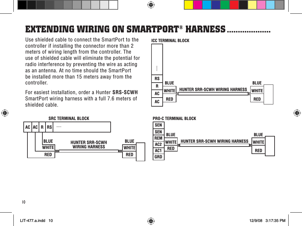 HUNTER SRR-SCWHWIRING HARNESSSRC TERMINAL BLOCKBLUEWHITEREDBLUEWHITEREDAC AC RRSHUNTER SRR-SCWH WIRING HARNESSBLUEWHITEREDICC TERMINAL BLOCKBLUEWHITEREDACACRRSHUNTER SRR-SCWH WIRING HARNESSBLUEWHITEREDPRO-C TERMINAL BLOCKBLUEWHITEREDSENSENREMAC2AC1GRD10Use shielded cable to connect the SmartPort to the controller if installing the connector more than 2 meters of wiring length from the controller. The use of shielded cable will eliminate the potential for radio interference by preventing the wire as acting as an antenna. At no time should the SmartPort be installed more than 15 meters away from the controller.For easiest installation, order a Hunter SRS-SCWH SmartPort wiring harness with a full 7.6 meters of shielded cable.eXTendinG WiRinG on sMaRTPoRT® HaRness ....................LIT-477.a.indd   10 12/9/08   3:17:35 PM